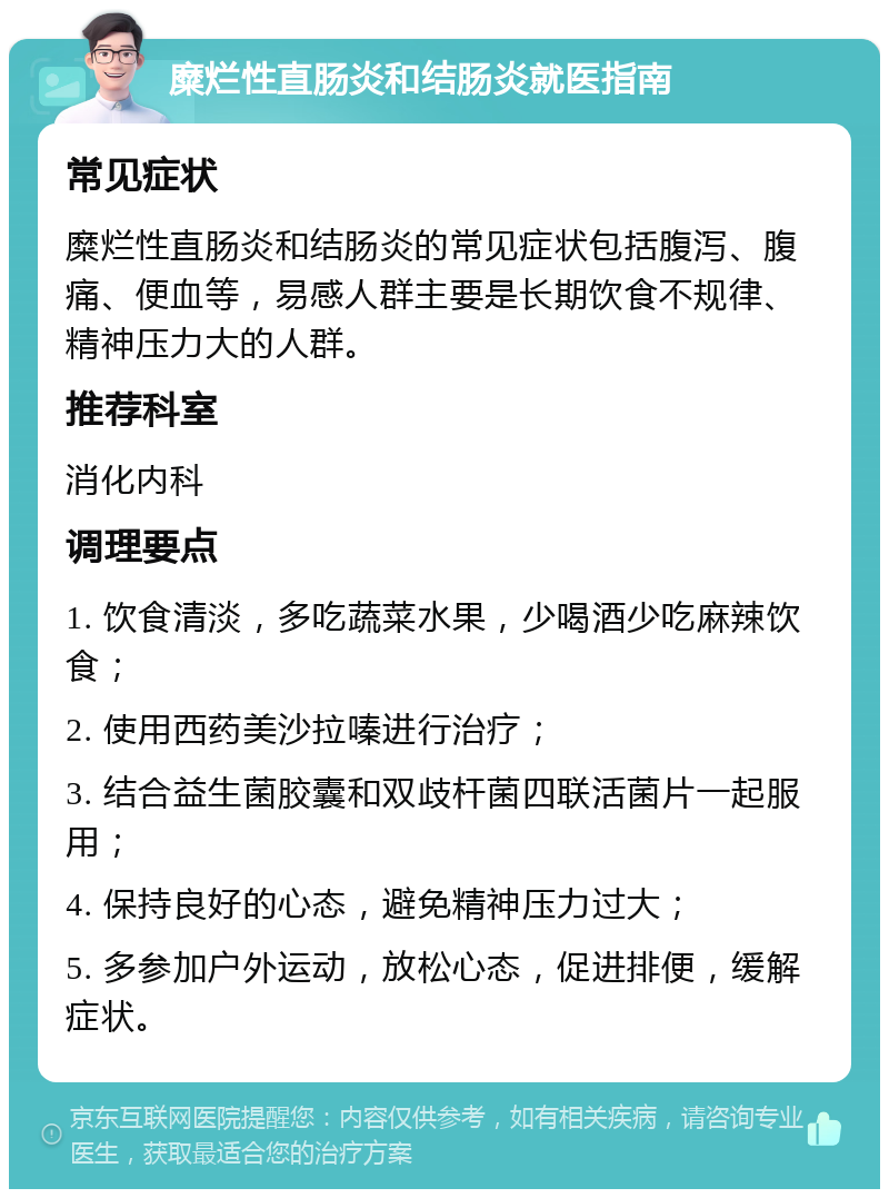 糜烂性直肠炎和结肠炎就医指南 常见症状 糜烂性直肠炎和结肠炎的常见症状包括腹泻、腹痛、便血等，易感人群主要是长期饮食不规律、精神压力大的人群。 推荐科室 消化内科 调理要点 1. 饮食清淡，多吃蔬菜水果，少喝酒少吃麻辣饮食； 2. 使用西药美沙拉嗪进行治疗； 3. 结合益生菌胶囊和双歧杆菌四联活菌片一起服用； 4. 保持良好的心态，避免精神压力过大； 5. 多参加户外运动，放松心态，促进排便，缓解症状。