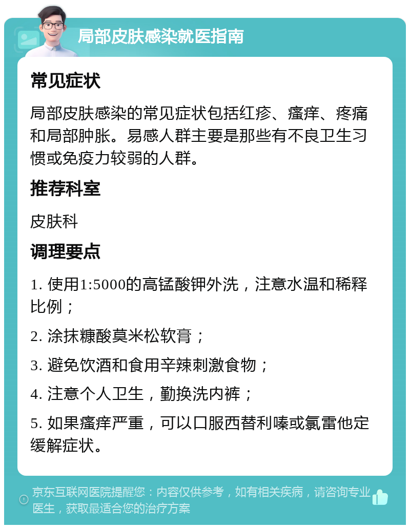 局部皮肤感染就医指南 常见症状 局部皮肤感染的常见症状包括红疹、瘙痒、疼痛和局部肿胀。易感人群主要是那些有不良卫生习惯或免疫力较弱的人群。 推荐科室 皮肤科 调理要点 1. 使用1:5000的高锰酸钾外洗，注意水温和稀释比例； 2. 涂抹糠酸莫米松软膏； 3. 避免饮酒和食用辛辣刺激食物； 4. 注意个人卫生，勤换洗内裤； 5. 如果瘙痒严重，可以口服西替利嗪或氯雷他定缓解症状。