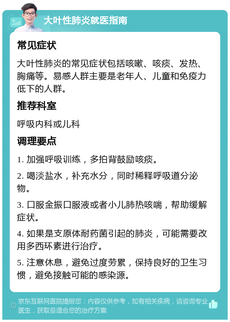 大叶性肺炎就医指南 常见症状 大叶性肺炎的常见症状包括咳嗽、咳痰、发热、胸痛等。易感人群主要是老年人、儿童和免疫力低下的人群。 推荐科室 呼吸内科或儿科 调理要点 1. 加强呼吸训练，多拍背鼓励咳痰。 2. 喝淡盐水，补充水分，同时稀释呼吸道分泌物。 3. 口服金振口服液或者小儿肺热咳喘，帮助缓解症状。 4. 如果是支原体耐药菌引起的肺炎，可能需要改用多西环素进行治疗。 5. 注意休息，避免过度劳累，保持良好的卫生习惯，避免接触可能的感染源。