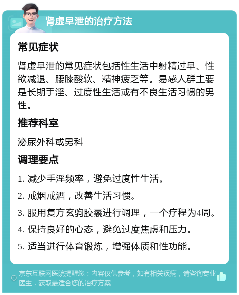 肾虚早泄的治疗方法 常见症状 肾虚早泄的常见症状包括性生活中射精过早、性欲减退、腰膝酸软、精神疲乏等。易感人群主要是长期手淫、过度性生活或有不良生活习惯的男性。 推荐科室 泌尿外科或男科 调理要点 1. 减少手淫频率，避免过度性生活。 2. 戒烟戒酒，改善生活习惯。 3. 服用复方玄驹胶囊进行调理，一个疗程为4周。 4. 保持良好的心态，避免过度焦虑和压力。 5. 适当进行体育锻炼，增强体质和性功能。