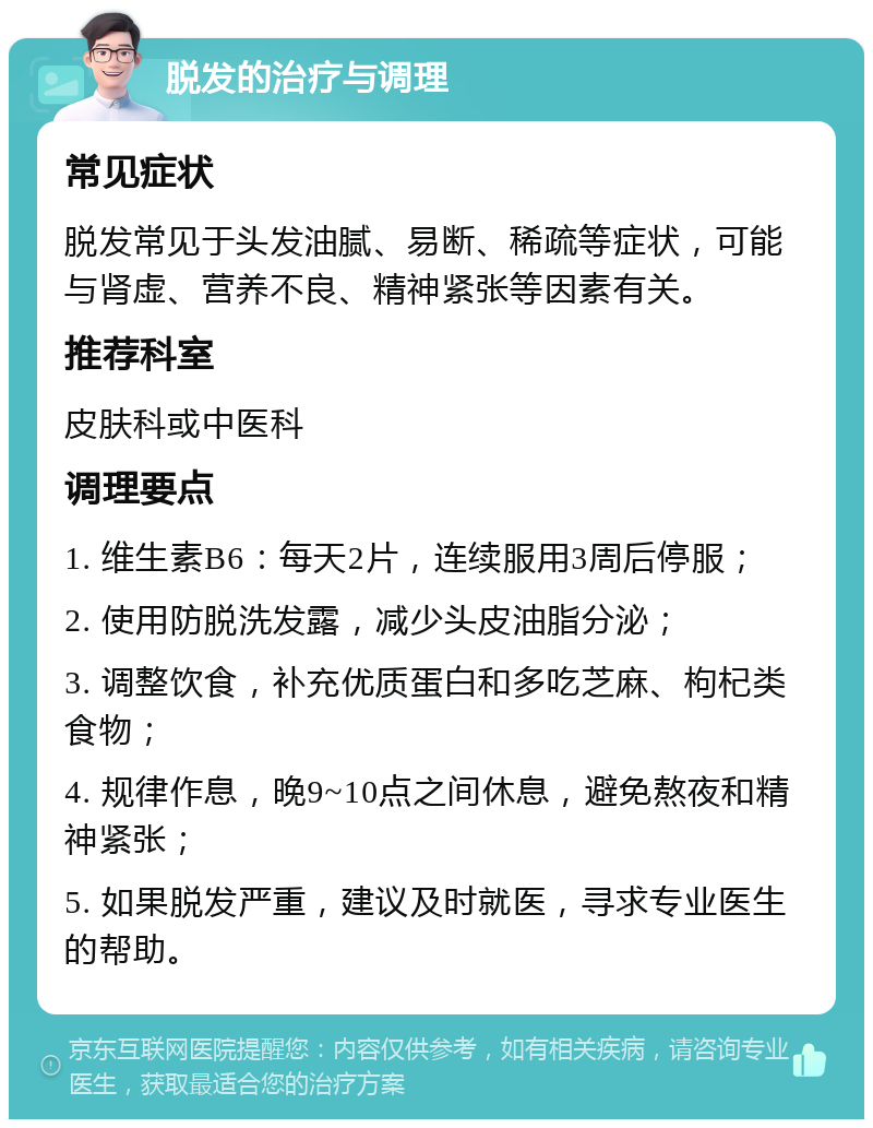 脱发的治疗与调理 常见症状 脱发常见于头发油腻、易断、稀疏等症状，可能与肾虚、营养不良、精神紧张等因素有关。 推荐科室 皮肤科或中医科 调理要点 1. 维生素B6：每天2片，连续服用3周后停服； 2. 使用防脱洗发露，减少头皮油脂分泌； 3. 调整饮食，补充优质蛋白和多吃芝麻、枸杞类食物； 4. 规律作息，晚9~10点之间休息，避免熬夜和精神紧张； 5. 如果脱发严重，建议及时就医，寻求专业医生的帮助。