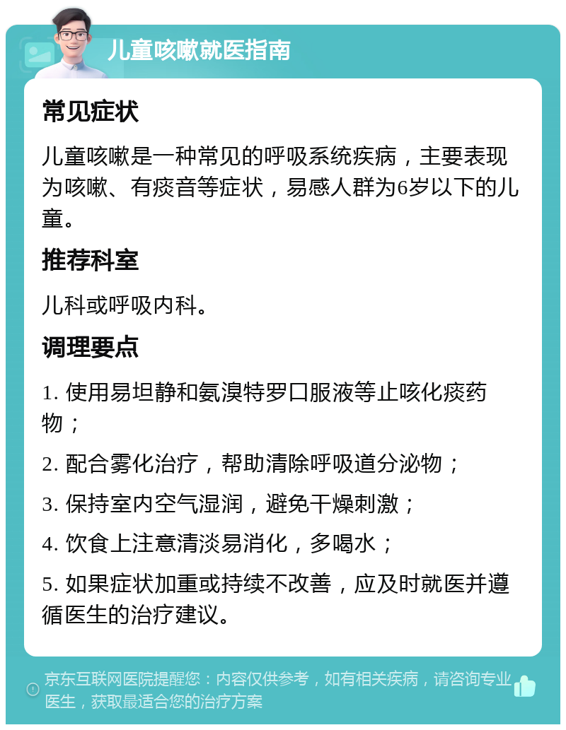 儿童咳嗽就医指南 常见症状 儿童咳嗽是一种常见的呼吸系统疾病，主要表现为咳嗽、有痰音等症状，易感人群为6岁以下的儿童。 推荐科室 儿科或呼吸内科。 调理要点 1. 使用易坦静和氨溴特罗口服液等止咳化痰药物； 2. 配合雾化治疗，帮助清除呼吸道分泌物； 3. 保持室内空气湿润，避免干燥刺激； 4. 饮食上注意清淡易消化，多喝水； 5. 如果症状加重或持续不改善，应及时就医并遵循医生的治疗建议。