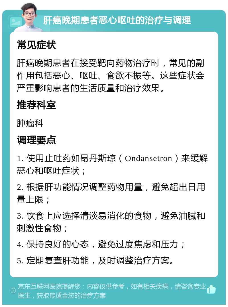 肝癌晚期患者恶心呕吐的治疗与调理 常见症状 肝癌晚期患者在接受靶向药物治疗时，常见的副作用包括恶心、呕吐、食欲不振等。这些症状会严重影响患者的生活质量和治疗效果。 推荐科室 肿瘤科 调理要点 1. 使用止吐药如昂丹斯琼（Ondansetron）来缓解恶心和呕吐症状； 2. 根据肝功能情况调整药物用量，避免超出日用量上限； 3. 饮食上应选择清淡易消化的食物，避免油腻和刺激性食物； 4. 保持良好的心态，避免过度焦虑和压力； 5. 定期复查肝功能，及时调整治疗方案。