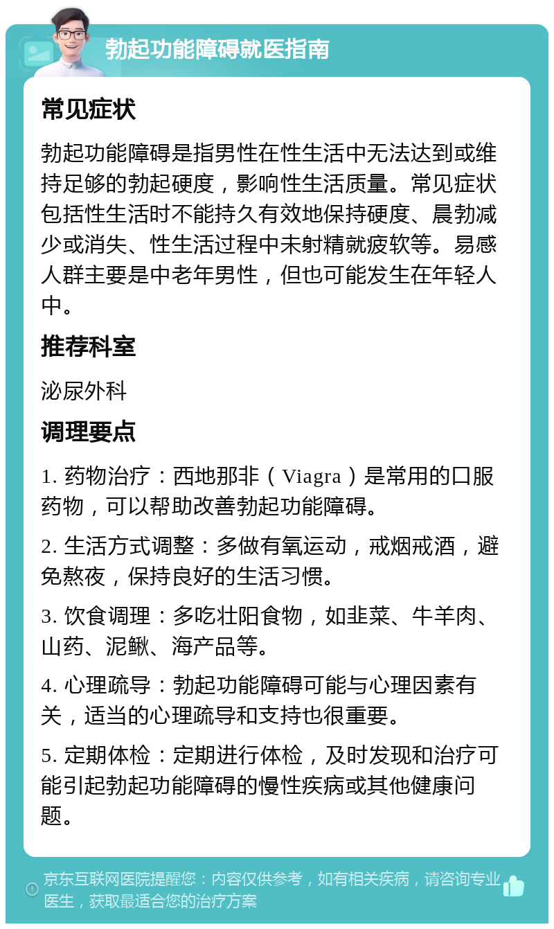 勃起功能障碍就医指南 常见症状 勃起功能障碍是指男性在性生活中无法达到或维持足够的勃起硬度，影响性生活质量。常见症状包括性生活时不能持久有效地保持硬度、晨勃减少或消失、性生活过程中未射精就疲软等。易感人群主要是中老年男性，但也可能发生在年轻人中。 推荐科室 泌尿外科 调理要点 1. 药物治疗：西地那非（Viagra）是常用的口服药物，可以帮助改善勃起功能障碍。 2. 生活方式调整：多做有氧运动，戒烟戒酒，避免熬夜，保持良好的生活习惯。 3. 饮食调理：多吃壮阳食物，如韭菜、牛羊肉、山药、泥鳅、海产品等。 4. 心理疏导：勃起功能障碍可能与心理因素有关，适当的心理疏导和支持也很重要。 5. 定期体检：定期进行体检，及时发现和治疗可能引起勃起功能障碍的慢性疾病或其他健康问题。