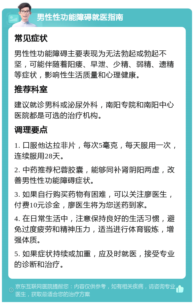 男性性功能障碍就医指南 常见症状 男性性功能障碍主要表现为无法勃起或勃起不坚，可能伴随着阳痿、早泄、少精、弱精、遗精等症状，影响性生活质量和心理健康。 推荐科室 建议就诊男科或泌尿外科，南阳专院和南阳中心医院都是可选的治疗机构。 调理要点 1. 口服他达拉非片，每次5毫克，每天服用一次，连续服用28天。 2. 中药推荐杞蓉胶囊，能够同补肾阴阳两虚，改善男性性功能障碍症状。 3. 如果自行购买药物有困难，可以关注廖医生，付费10元诊金，廖医生将为您送药到家。 4. 在日常生活中，注意保持良好的生活习惯，避免过度疲劳和精神压力，适当进行体育锻炼，增强体质。 5. 如果症状持续或加重，应及时就医，接受专业的诊断和治疗。