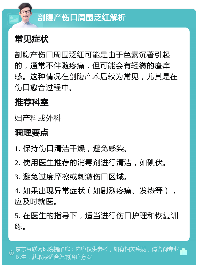 剖腹产伤口周围泛红解析 常见症状 剖腹产伤口周围泛红可能是由于色素沉著引起的，通常不伴随疼痛，但可能会有轻微的瘙痒感。这种情况在剖腹产术后较为常见，尤其是在伤口愈合过程中。 推荐科室 妇产科或外科 调理要点 1. 保持伤口清洁干燥，避免感染。 2. 使用医生推荐的消毒剂进行清洁，如碘伏。 3. 避免过度摩擦或刺激伤口区域。 4. 如果出现异常症状（如剧烈疼痛、发热等），应及时就医。 5. 在医生的指导下，适当进行伤口护理和恢复训练。