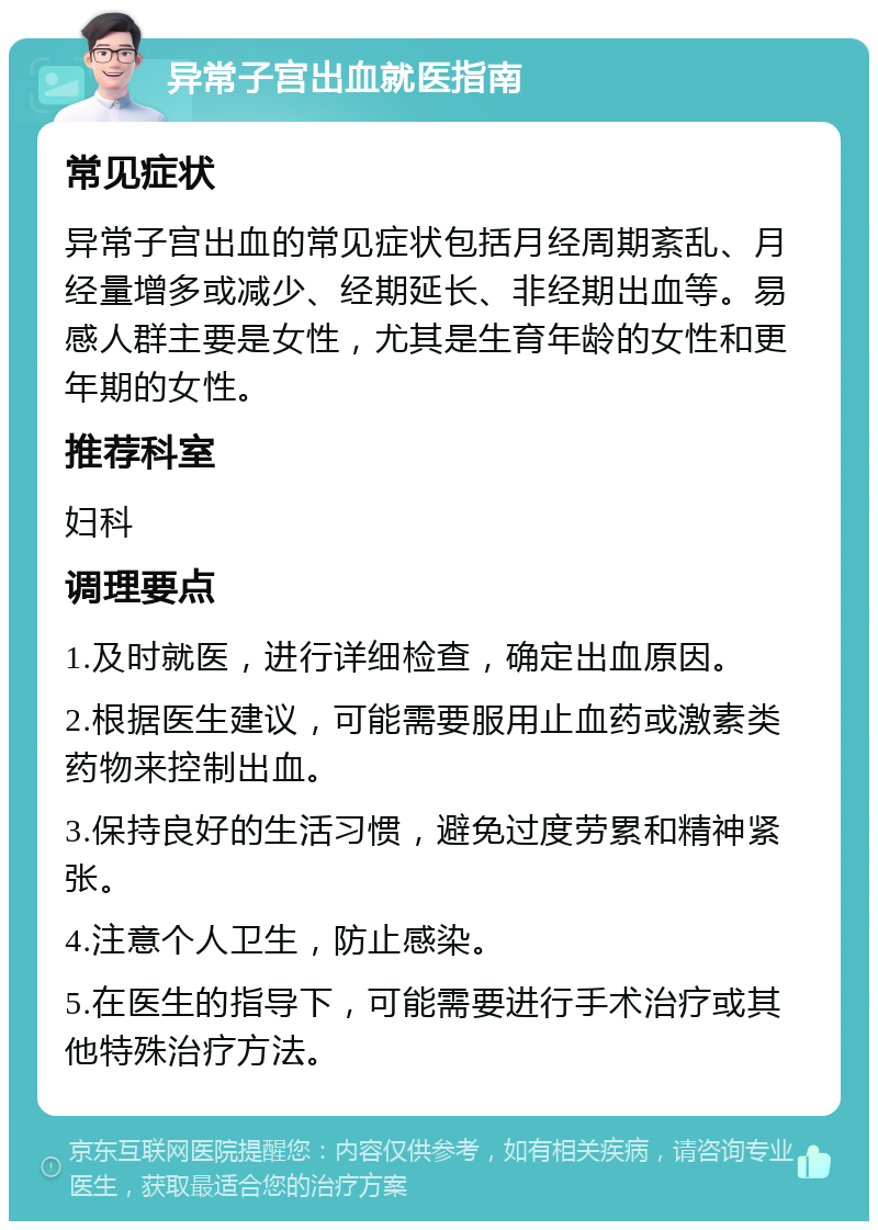 异常子宫出血就医指南 常见症状 异常子宫出血的常见症状包括月经周期紊乱、月经量增多或减少、经期延长、非经期出血等。易感人群主要是女性，尤其是生育年龄的女性和更年期的女性。 推荐科室 妇科 调理要点 1.及时就医，进行详细检查，确定出血原因。 2.根据医生建议，可能需要服用止血药或激素类药物来控制出血。 3.保持良好的生活习惯，避免过度劳累和精神紧张。 4.注意个人卫生，防止感染。 5.在医生的指导下，可能需要进行手术治疗或其他特殊治疗方法。