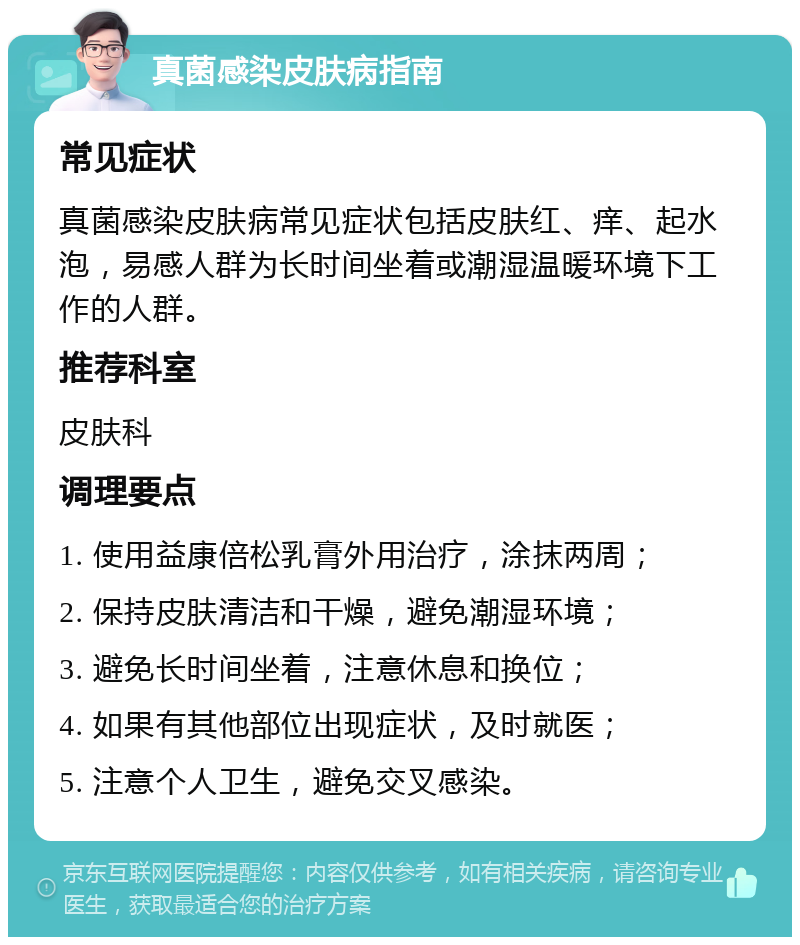 真菌感染皮肤病指南 常见症状 真菌感染皮肤病常见症状包括皮肤红、痒、起水泡，易感人群为长时间坐着或潮湿温暖环境下工作的人群。 推荐科室 皮肤科 调理要点 1. 使用益康倍松乳膏外用治疗，涂抹两周； 2. 保持皮肤清洁和干燥，避免潮湿环境； 3. 避免长时间坐着，注意休息和换位； 4. 如果有其他部位出现症状，及时就医； 5. 注意个人卫生，避免交叉感染。