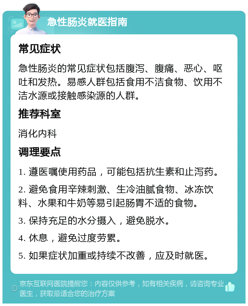 急性肠炎就医指南 常见症状 急性肠炎的常见症状包括腹泻、腹痛、恶心、呕吐和发热。易感人群包括食用不洁食物、饮用不洁水源或接触感染源的人群。 推荐科室 消化内科 调理要点 1. 遵医嘱使用药品，可能包括抗生素和止泻药。 2. 避免食用辛辣刺激、生冷油腻食物、冰冻饮料、水果和牛奶等易引起肠胃不适的食物。 3. 保持充足的水分摄入，避免脱水。 4. 休息，避免过度劳累。 5. 如果症状加重或持续不改善，应及时就医。