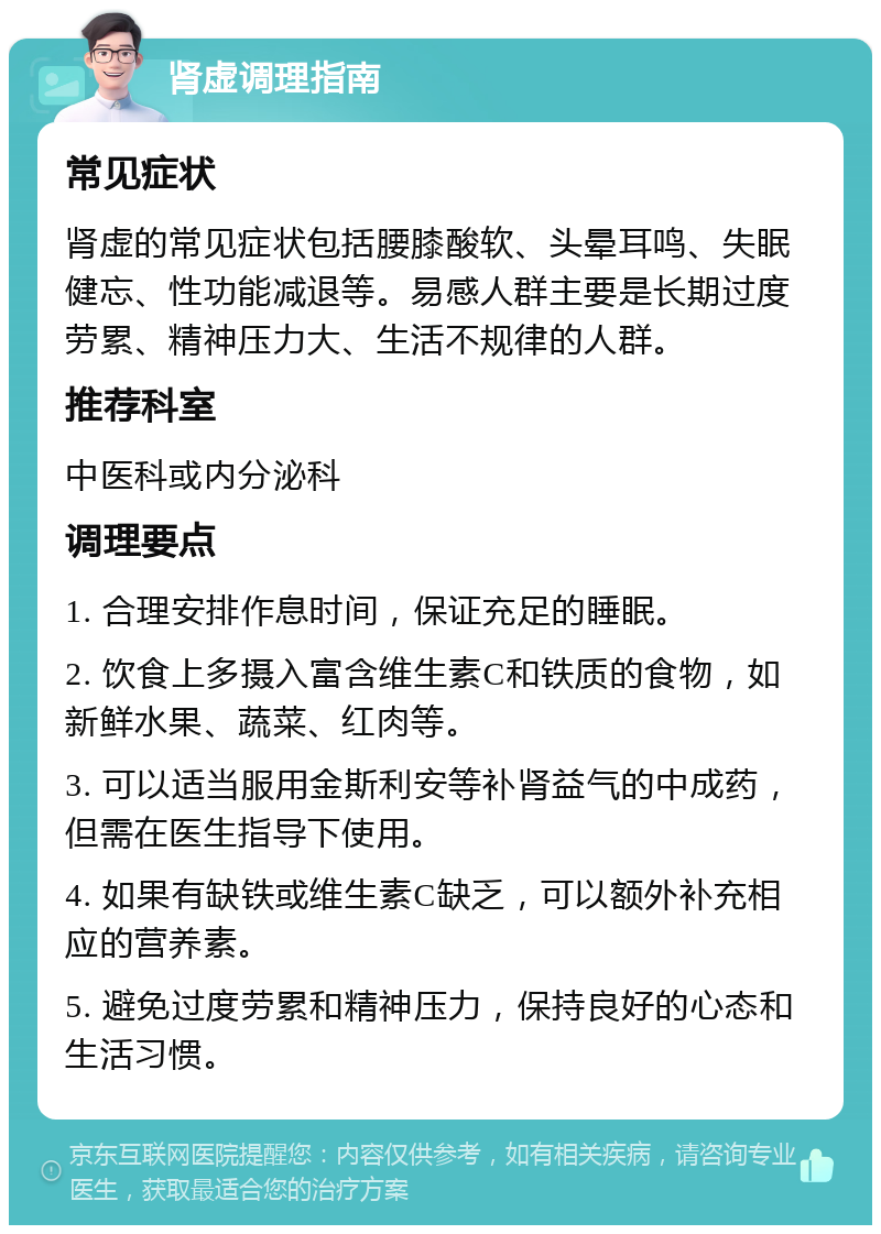 肾虚调理指南 常见症状 肾虚的常见症状包括腰膝酸软、头晕耳鸣、失眠健忘、性功能减退等。易感人群主要是长期过度劳累、精神压力大、生活不规律的人群。 推荐科室 中医科或内分泌科 调理要点 1. 合理安排作息时间，保证充足的睡眠。 2. 饮食上多摄入富含维生素C和铁质的食物，如新鲜水果、蔬菜、红肉等。 3. 可以适当服用金斯利安等补肾益气的中成药，但需在医生指导下使用。 4. 如果有缺铁或维生素C缺乏，可以额外补充相应的营养素。 5. 避免过度劳累和精神压力，保持良好的心态和生活习惯。