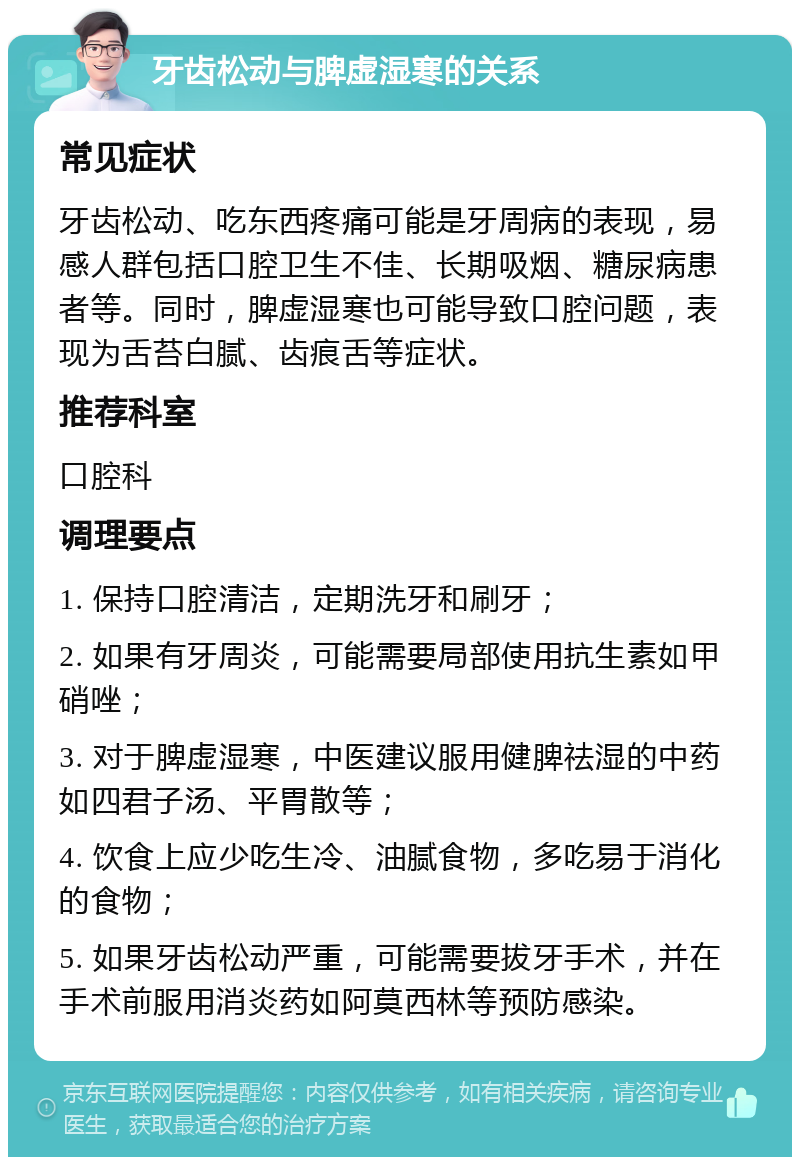 牙齿松动与脾虚湿寒的关系 常见症状 牙齿松动、吃东西疼痛可能是牙周病的表现，易感人群包括口腔卫生不佳、长期吸烟、糖尿病患者等。同时，脾虚湿寒也可能导致口腔问题，表现为舌苔白腻、齿痕舌等症状。 推荐科室 口腔科 调理要点 1. 保持口腔清洁，定期洗牙和刷牙； 2. 如果有牙周炎，可能需要局部使用抗生素如甲硝唑； 3. 对于脾虚湿寒，中医建议服用健脾祛湿的中药如四君子汤、平胃散等； 4. 饮食上应少吃生冷、油腻食物，多吃易于消化的食物； 5. 如果牙齿松动严重，可能需要拔牙手术，并在手术前服用消炎药如阿莫西林等预防感染。