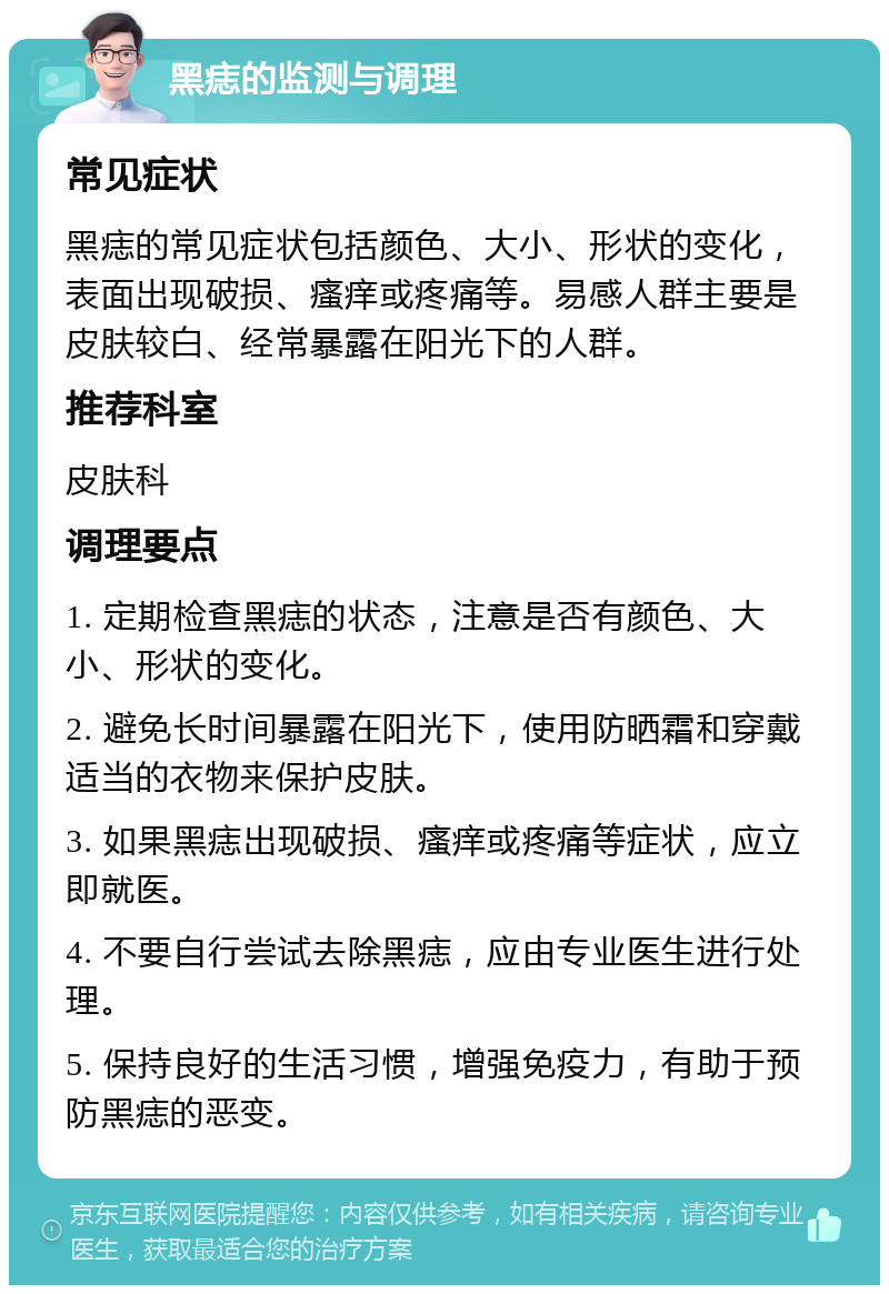 黑痣的监测与调理 常见症状 黑痣的常见症状包括颜色、大小、形状的变化，表面出现破损、瘙痒或疼痛等。易感人群主要是皮肤较白、经常暴露在阳光下的人群。 推荐科室 皮肤科 调理要点 1. 定期检查黑痣的状态，注意是否有颜色、大小、形状的变化。 2. 避免长时间暴露在阳光下，使用防晒霜和穿戴适当的衣物来保护皮肤。 3. 如果黑痣出现破损、瘙痒或疼痛等症状，应立即就医。 4. 不要自行尝试去除黑痣，应由专业医生进行处理。 5. 保持良好的生活习惯，增强免疫力，有助于预防黑痣的恶变。