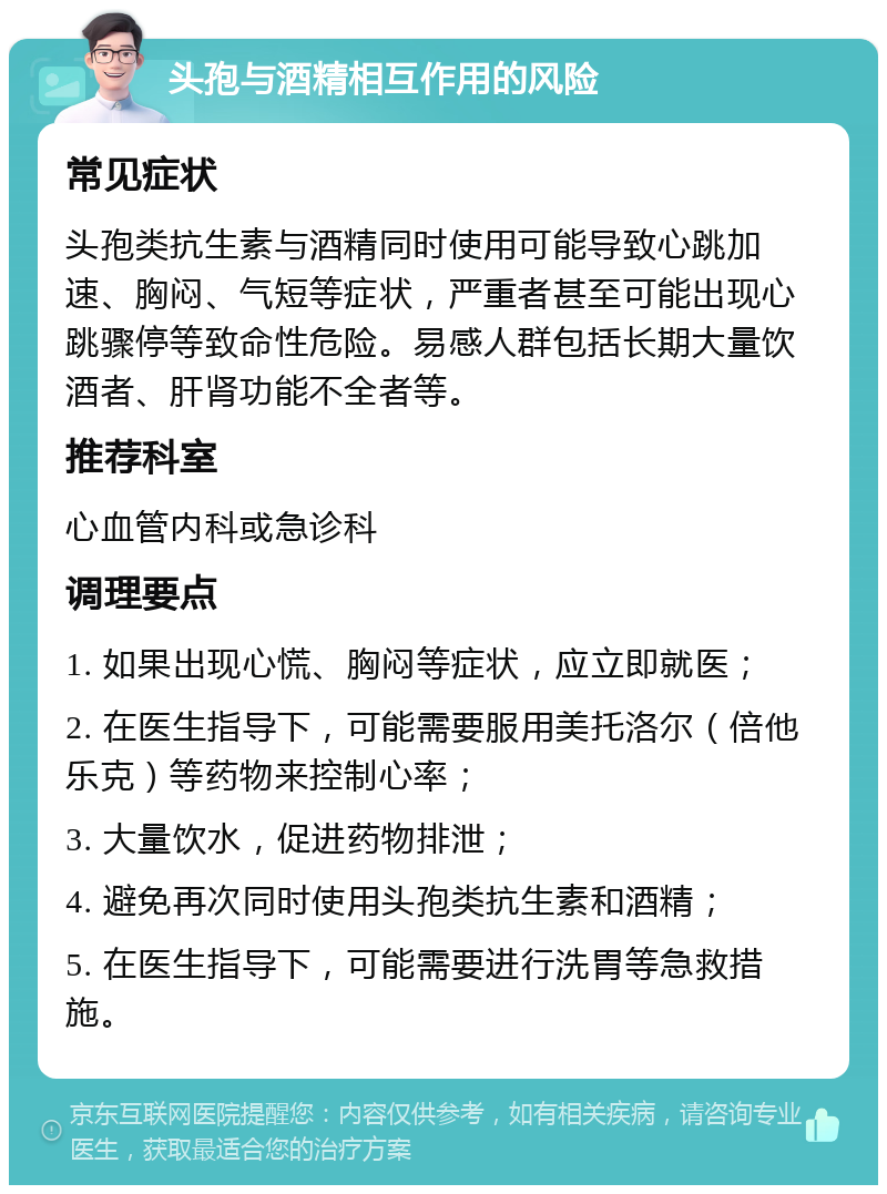 头孢与酒精相互作用的风险 常见症状 头孢类抗生素与酒精同时使用可能导致心跳加速、胸闷、气短等症状，严重者甚至可能出现心跳骤停等致命性危险。易感人群包括长期大量饮酒者、肝肾功能不全者等。 推荐科室 心血管内科或急诊科 调理要点 1. 如果出现心慌、胸闷等症状，应立即就医； 2. 在医生指导下，可能需要服用美托洛尔（倍他乐克）等药物来控制心率； 3. 大量饮水，促进药物排泄； 4. 避免再次同时使用头孢类抗生素和酒精； 5. 在医生指导下，可能需要进行洗胃等急救措施。