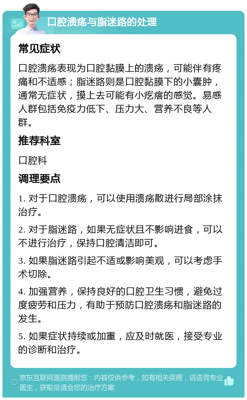 口腔溃疡与脂迷路的处理 常见症状 口腔溃疡表现为口腔黏膜上的溃疡，可能伴有疼痛和不适感；脂迷路则是口腔黏膜下的小囊肿，通常无症状，摸上去可能有小疙瘩的感觉。易感人群包括免疫力低下、压力大、营养不良等人群。 推荐科室 口腔科 调理要点 1. 对于口腔溃疡，可以使用溃疡散进行局部涂抹治疗。 2. 对于脂迷路，如果无症状且不影响进食，可以不进行治疗，保持口腔清洁即可。 3. 如果脂迷路引起不适或影响美观，可以考虑手术切除。 4. 加强营养，保持良好的口腔卫生习惯，避免过度疲劳和压力，有助于预防口腔溃疡和脂迷路的发生。 5. 如果症状持续或加重，应及时就医，接受专业的诊断和治疗。