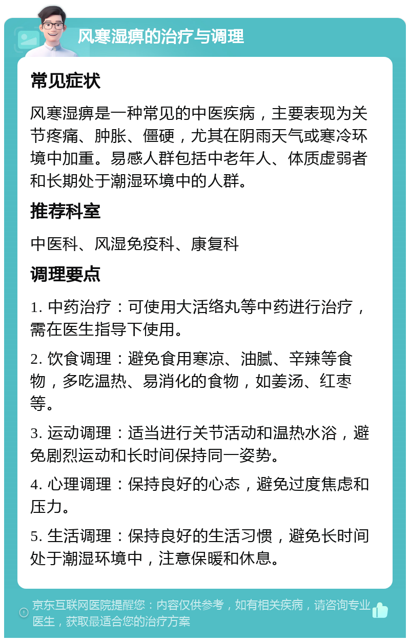 风寒湿痹的治疗与调理 常见症状 风寒湿痹是一种常见的中医疾病，主要表现为关节疼痛、肿胀、僵硬，尤其在阴雨天气或寒冷环境中加重。易感人群包括中老年人、体质虚弱者和长期处于潮湿环境中的人群。 推荐科室 中医科、风湿免疫科、康复科 调理要点 1. 中药治疗：可使用大活络丸等中药进行治疗，需在医生指导下使用。 2. 饮食调理：避免食用寒凉、油腻、辛辣等食物，多吃温热、易消化的食物，如姜汤、红枣等。 3. 运动调理：适当进行关节活动和温热水浴，避免剧烈运动和长时间保持同一姿势。 4. 心理调理：保持良好的心态，避免过度焦虑和压力。 5. 生活调理：保持良好的生活习惯，避免长时间处于潮湿环境中，注意保暖和休息。