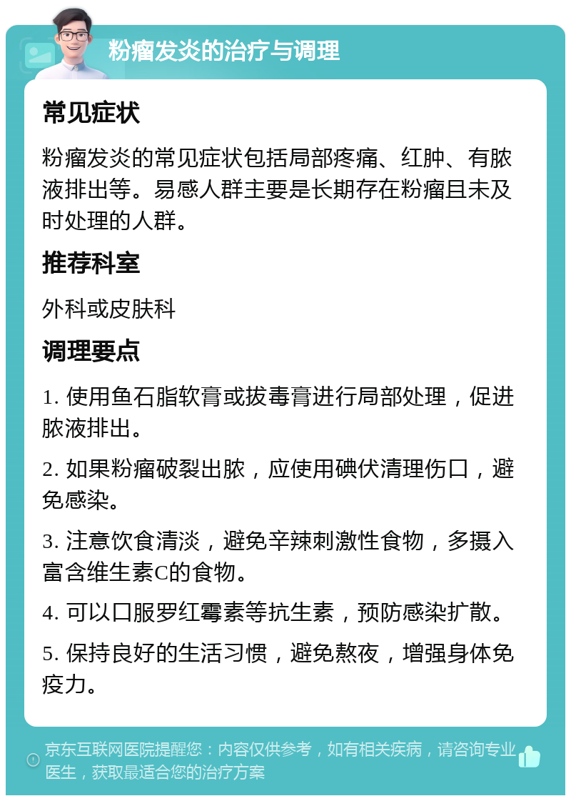 粉瘤发炎的治疗与调理 常见症状 粉瘤发炎的常见症状包括局部疼痛、红肿、有脓液排出等。易感人群主要是长期存在粉瘤且未及时处理的人群。 推荐科室 外科或皮肤科 调理要点 1. 使用鱼石脂软膏或拔毒膏进行局部处理，促进脓液排出。 2. 如果粉瘤破裂出脓，应使用碘伏清理伤口，避免感染。 3. 注意饮食清淡，避免辛辣刺激性食物，多摄入富含维生素C的食物。 4. 可以口服罗红霉素等抗生素，预防感染扩散。 5. 保持良好的生活习惯，避免熬夜，增强身体免疫力。