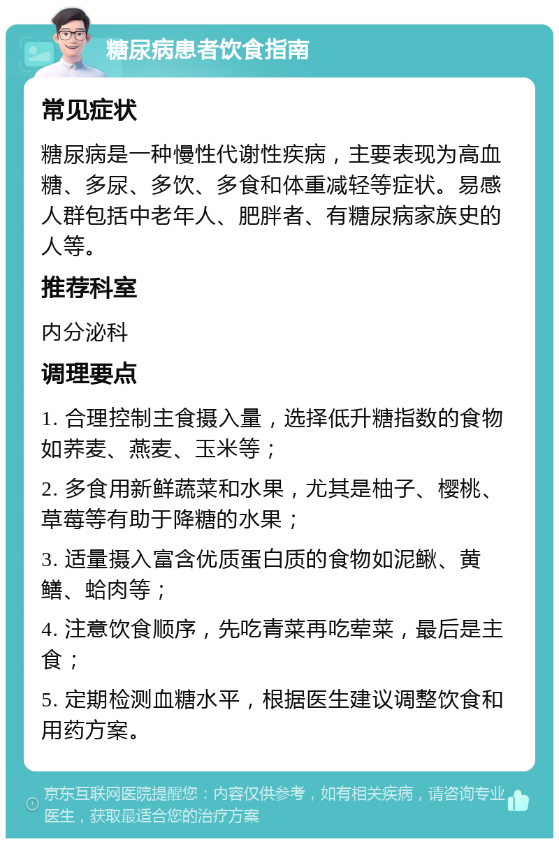 糖尿病患者饮食指南 常见症状 糖尿病是一种慢性代谢性疾病，主要表现为高血糖、多尿、多饮、多食和体重减轻等症状。易感人群包括中老年人、肥胖者、有糖尿病家族史的人等。 推荐科室 内分泌科 调理要点 1. 合理控制主食摄入量，选择低升糖指数的食物如荞麦、燕麦、玉米等； 2. 多食用新鲜蔬菜和水果，尤其是柚子、樱桃、草莓等有助于降糖的水果； 3. 适量摄入富含优质蛋白质的食物如泥鳅、黄鳝、蛤肉等； 4. 注意饮食顺序，先吃青菜再吃荤菜，最后是主食； 5. 定期检测血糖水平，根据医生建议调整饮食和用药方案。