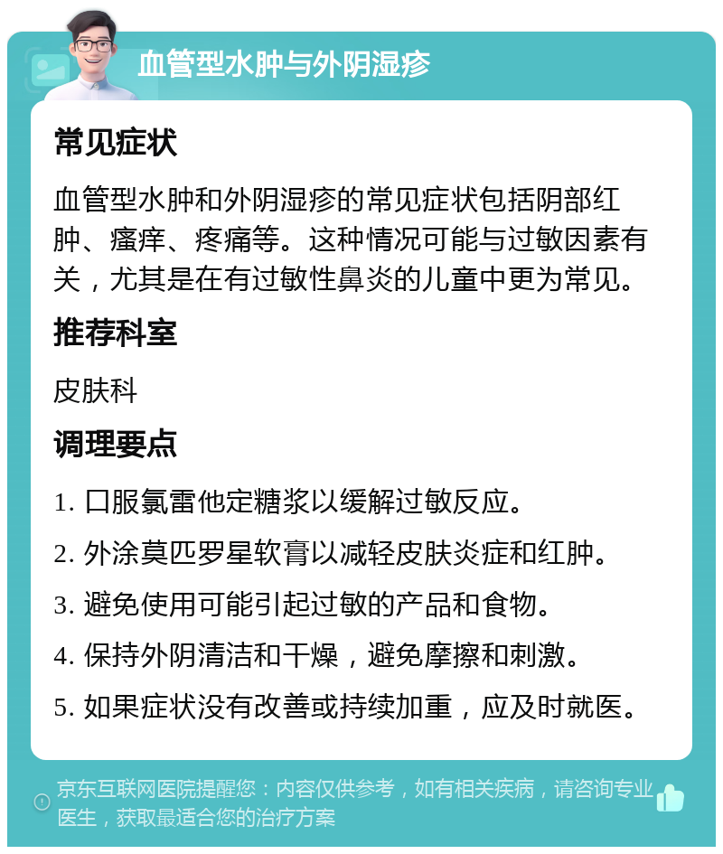 血管型水肿与外阴湿疹 常见症状 血管型水肿和外阴湿疹的常见症状包括阴部红肿、瘙痒、疼痛等。这种情况可能与过敏因素有关，尤其是在有过敏性鼻炎的儿童中更为常见。 推荐科室 皮肤科 调理要点 1. 口服氯雷他定糖浆以缓解过敏反应。 2. 外涂莫匹罗星软膏以减轻皮肤炎症和红肿。 3. 避免使用可能引起过敏的产品和食物。 4. 保持外阴清洁和干燥，避免摩擦和刺激。 5. 如果症状没有改善或持续加重，应及时就医。