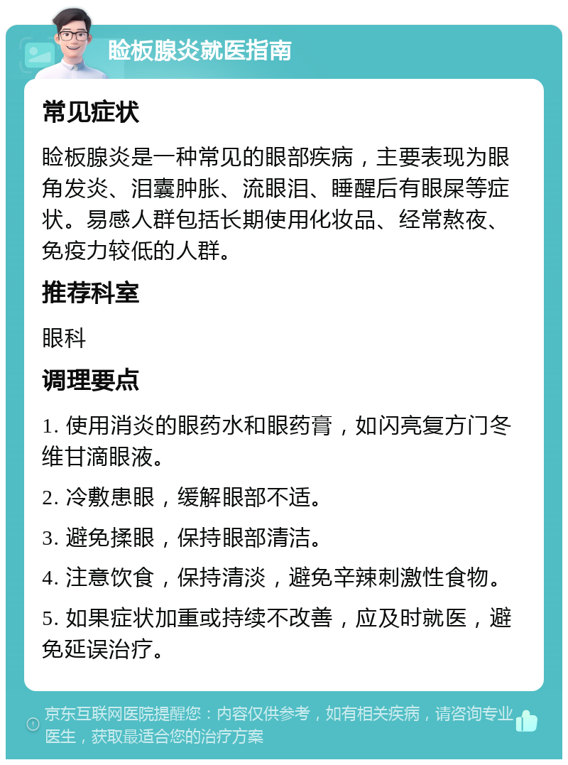 睑板腺炎就医指南 常见症状 睑板腺炎是一种常见的眼部疾病，主要表现为眼角发炎、泪囊肿胀、流眼泪、睡醒后有眼屎等症状。易感人群包括长期使用化妆品、经常熬夜、免疫力较低的人群。 推荐科室 眼科 调理要点 1. 使用消炎的眼药水和眼药膏，如闪亮复方门冬维甘滴眼液。 2. 冷敷患眼，缓解眼部不适。 3. 避免揉眼，保持眼部清洁。 4. 注意饮食，保持清淡，避免辛辣刺激性食物。 5. 如果症状加重或持续不改善，应及时就医，避免延误治疗。