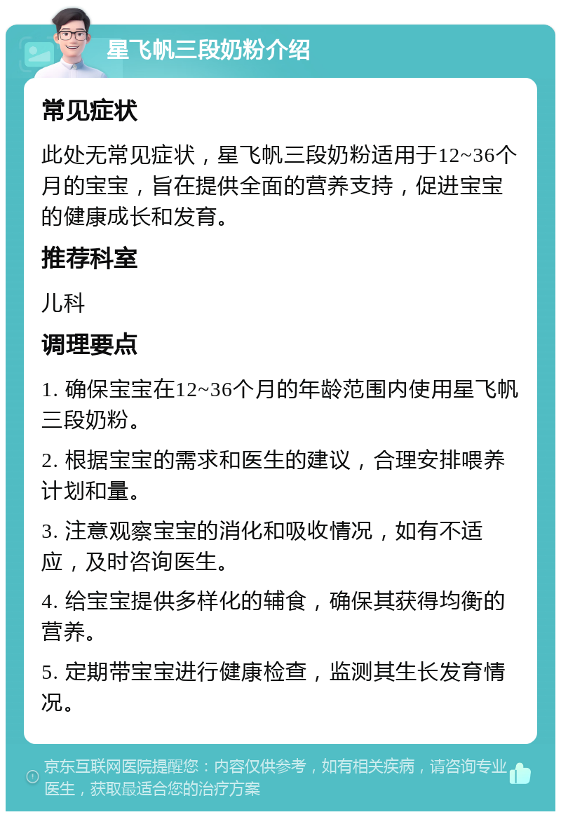 星飞帆三段奶粉介绍 常见症状 此处无常见症状，星飞帆三段奶粉适用于12~36个月的宝宝，旨在提供全面的营养支持，促进宝宝的健康成长和发育。 推荐科室 儿科 调理要点 1. 确保宝宝在12~36个月的年龄范围内使用星飞帆三段奶粉。 2. 根据宝宝的需求和医生的建议，合理安排喂养计划和量。 3. 注意观察宝宝的消化和吸收情况，如有不适应，及时咨询医生。 4. 给宝宝提供多样化的辅食，确保其获得均衡的营养。 5. 定期带宝宝进行健康检查，监测其生长发育情况。