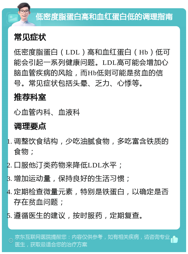 低密度脂蛋白高和血红蛋白低的调理指南 常见症状 低密度脂蛋白（LDL）高和血红蛋白（Hb）低可能会引起一系列健康问题。LDL高可能会增加心脑血管疾病的风险，而Hb低则可能是贫血的信号。常见症状包括头晕、乏力、心悸等。 推荐科室 心血管内科、血液科 调理要点 调整饮食结构，少吃油腻食物，多吃富含铁质的食物； 口服他汀类药物来降低LDL水平； 增加运动量，保持良好的生活习惯； 定期检查微量元素，特别是铁蛋白，以确定是否存在贫血问题； 遵循医生的建议，按时服药，定期复查。