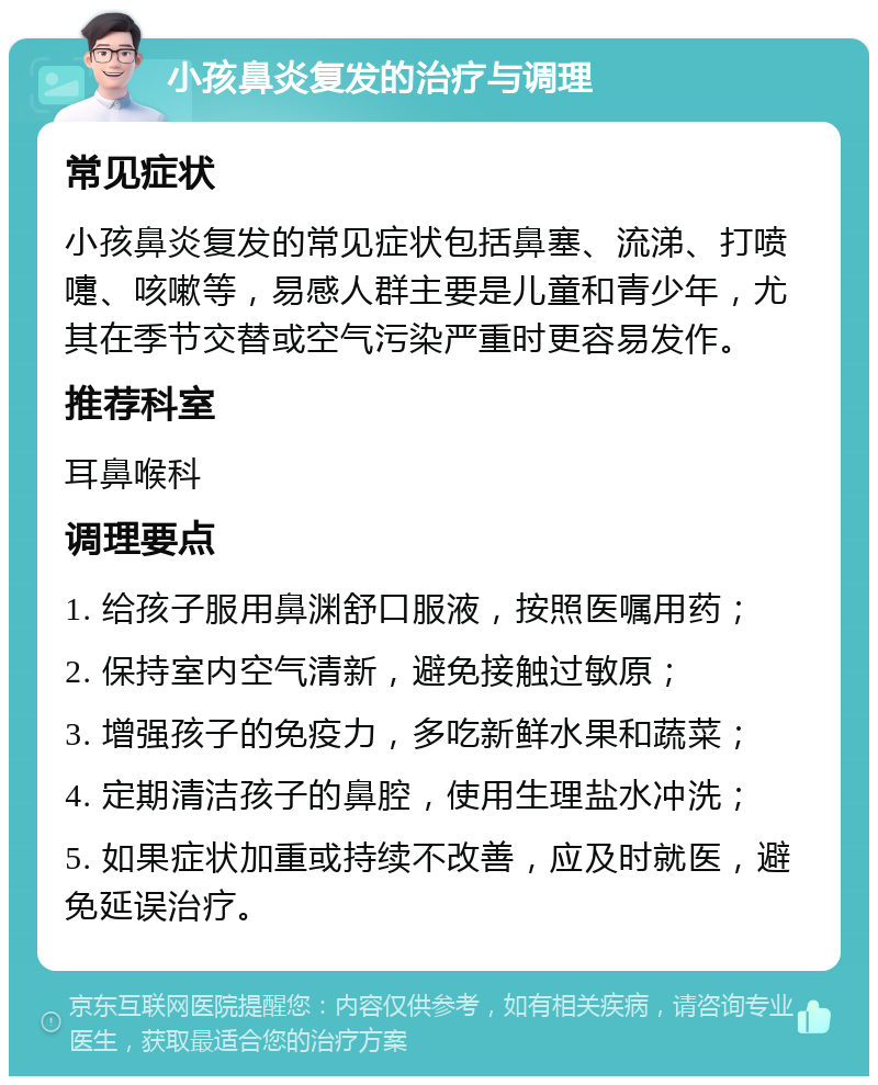 小孩鼻炎复发的治疗与调理 常见症状 小孩鼻炎复发的常见症状包括鼻塞、流涕、打喷嚏、咳嗽等，易感人群主要是儿童和青少年，尤其在季节交替或空气污染严重时更容易发作。 推荐科室 耳鼻喉科 调理要点 1. 给孩子服用鼻渊舒口服液，按照医嘱用药； 2. 保持室内空气清新，避免接触过敏原； 3. 增强孩子的免疫力，多吃新鲜水果和蔬菜； 4. 定期清洁孩子的鼻腔，使用生理盐水冲洗； 5. 如果症状加重或持续不改善，应及时就医，避免延误治疗。