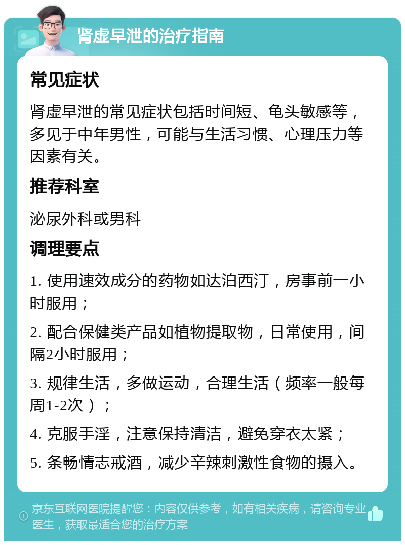 肾虚早泄的治疗指南 常见症状 肾虚早泄的常见症状包括时间短、龟头敏感等，多见于中年男性，可能与生活习惯、心理压力等因素有关。 推荐科室 泌尿外科或男科 调理要点 1. 使用速效成分的药物如达泊西汀，房事前一小时服用； 2. 配合保健类产品如植物提取物，日常使用，间隔2小时服用； 3. 规律生活，多做运动，合理生活（频率一般每周1-2次）； 4. 克服手淫，注意保持清洁，避免穿衣太紧； 5. 条畅情志戒酒，减少辛辣刺激性食物的摄入。