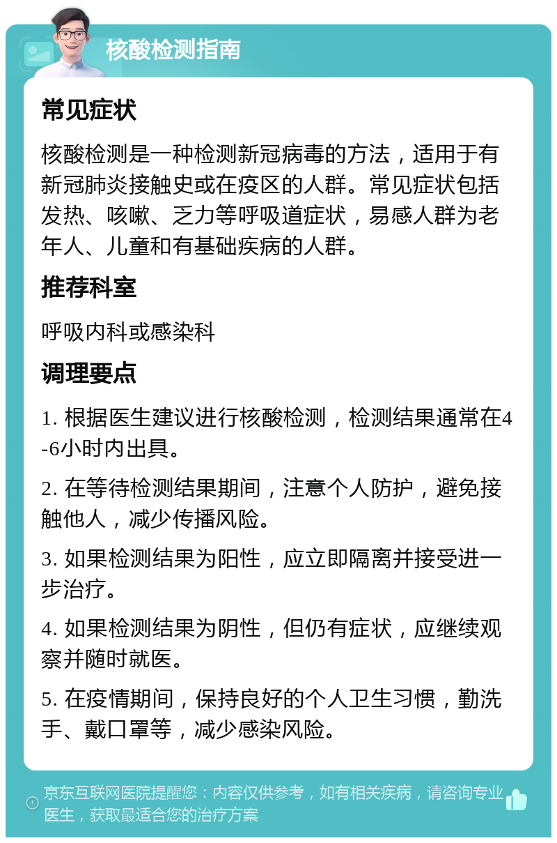 核酸检测指南 常见症状 核酸检测是一种检测新冠病毒的方法，适用于有新冠肺炎接触史或在疫区的人群。常见症状包括发热、咳嗽、乏力等呼吸道症状，易感人群为老年人、儿童和有基础疾病的人群。 推荐科室 呼吸内科或感染科 调理要点 1. 根据医生建议进行核酸检测，检测结果通常在4-6小时内出具。 2. 在等待检测结果期间，注意个人防护，避免接触他人，减少传播风险。 3. 如果检测结果为阳性，应立即隔离并接受进一步治疗。 4. 如果检测结果为阴性，但仍有症状，应继续观察并随时就医。 5. 在疫情期间，保持良好的个人卫生习惯，勤洗手、戴口罩等，减少感染风险。