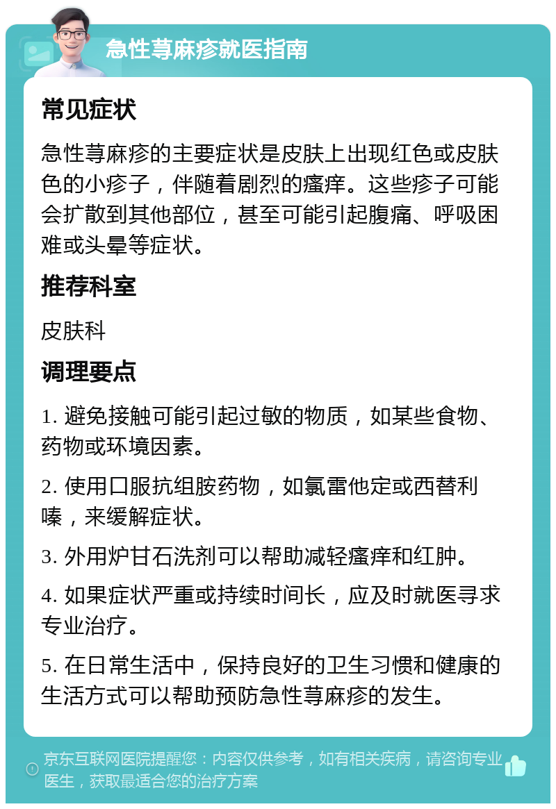 急性荨麻疹就医指南 常见症状 急性荨麻疹的主要症状是皮肤上出现红色或皮肤色的小疹子，伴随着剧烈的瘙痒。这些疹子可能会扩散到其他部位，甚至可能引起腹痛、呼吸困难或头晕等症状。 推荐科室 皮肤科 调理要点 1. 避免接触可能引起过敏的物质，如某些食物、药物或环境因素。 2. 使用口服抗组胺药物，如氯雷他定或西替利嗪，来缓解症状。 3. 外用炉甘石洗剂可以帮助减轻瘙痒和红肿。 4. 如果症状严重或持续时间长，应及时就医寻求专业治疗。 5. 在日常生活中，保持良好的卫生习惯和健康的生活方式可以帮助预防急性荨麻疹的发生。