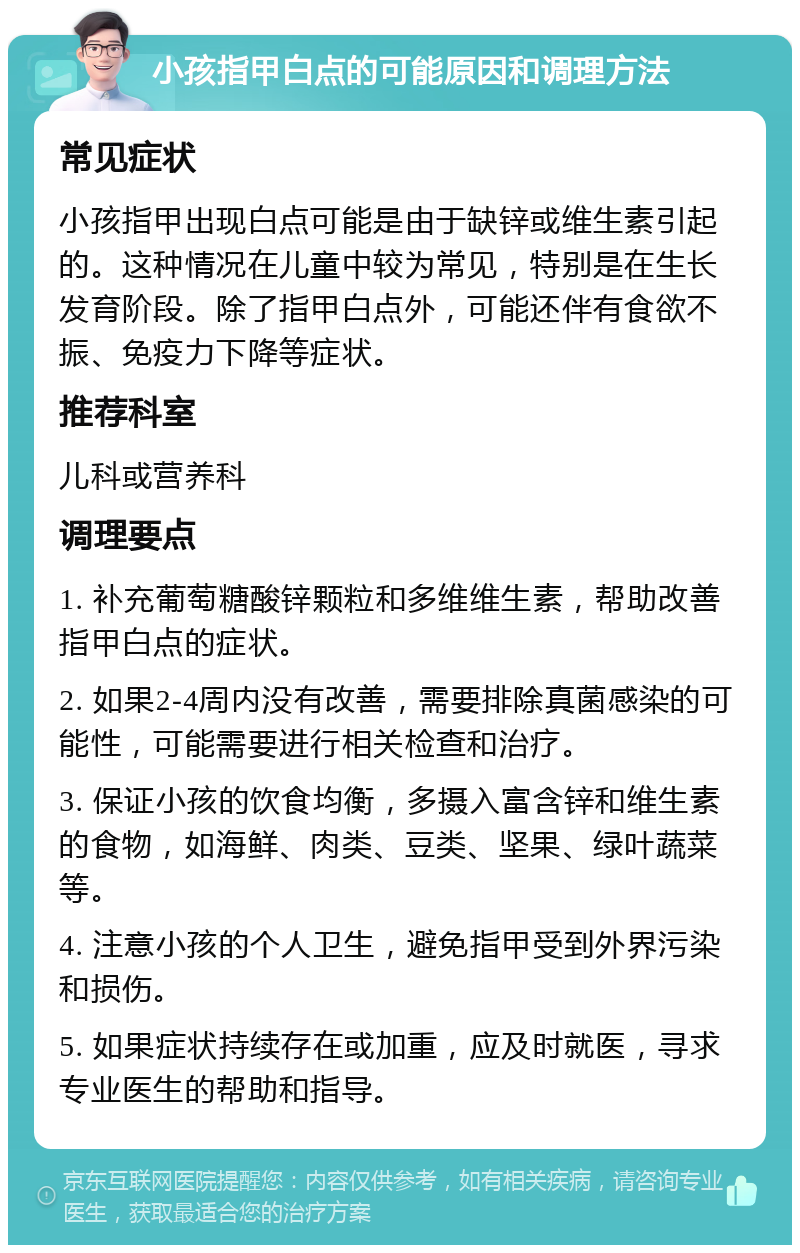 小孩指甲白点的可能原因和调理方法 常见症状 小孩指甲出现白点可能是由于缺锌或维生素引起的。这种情况在儿童中较为常见，特别是在生长发育阶段。除了指甲白点外，可能还伴有食欲不振、免疫力下降等症状。 推荐科室 儿科或营养科 调理要点 1. 补充葡萄糖酸锌颗粒和多维维生素，帮助改善指甲白点的症状。 2. 如果2-4周内没有改善，需要排除真菌感染的可能性，可能需要进行相关检查和治疗。 3. 保证小孩的饮食均衡，多摄入富含锌和维生素的食物，如海鲜、肉类、豆类、坚果、绿叶蔬菜等。 4. 注意小孩的个人卫生，避免指甲受到外界污染和损伤。 5. 如果症状持续存在或加重，应及时就医，寻求专业医生的帮助和指导。