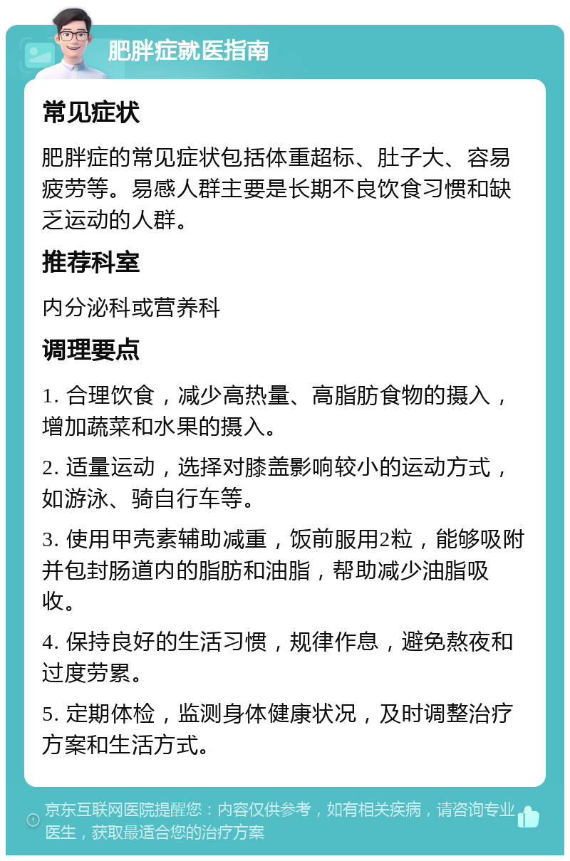 肥胖症就医指南 常见症状 肥胖症的常见症状包括体重超标、肚子大、容易疲劳等。易感人群主要是长期不良饮食习惯和缺乏运动的人群。 推荐科室 内分泌科或营养科 调理要点 1. 合理饮食，减少高热量、高脂肪食物的摄入，增加蔬菜和水果的摄入。 2. 适量运动，选择对膝盖影响较小的运动方式，如游泳、骑自行车等。 3. 使用甲壳素辅助减重，饭前服用2粒，能够吸附并包封肠道内的脂肪和油脂，帮助减少油脂吸收。 4. 保持良好的生活习惯，规律作息，避免熬夜和过度劳累。 5. 定期体检，监测身体健康状况，及时调整治疗方案和生活方式。