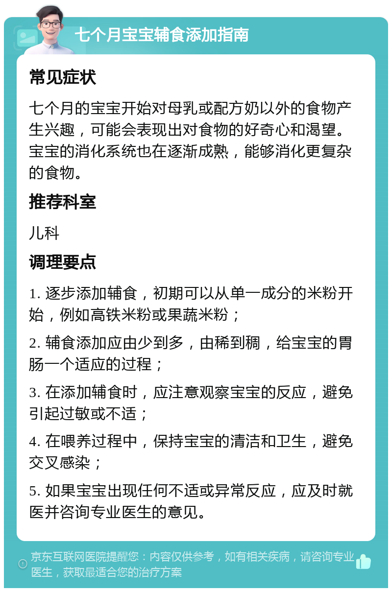 七个月宝宝辅食添加指南 常见症状 七个月的宝宝开始对母乳或配方奶以外的食物产生兴趣，可能会表现出对食物的好奇心和渴望。宝宝的消化系统也在逐渐成熟，能够消化更复杂的食物。 推荐科室 儿科 调理要点 1. 逐步添加辅食，初期可以从单一成分的米粉开始，例如高铁米粉或果蔬米粉； 2. 辅食添加应由少到多，由稀到稠，给宝宝的胃肠一个适应的过程； 3. 在添加辅食时，应注意观察宝宝的反应，避免引起过敏或不适； 4. 在喂养过程中，保持宝宝的清洁和卫生，避免交叉感染； 5. 如果宝宝出现任何不适或异常反应，应及时就医并咨询专业医生的意见。