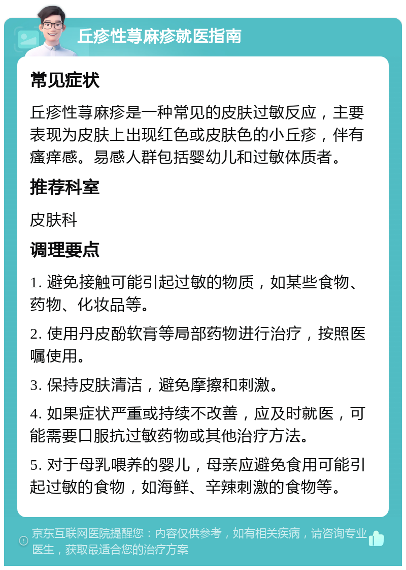 丘疹性荨麻疹就医指南 常见症状 丘疹性荨麻疹是一种常见的皮肤过敏反应，主要表现为皮肤上出现红色或皮肤色的小丘疹，伴有瘙痒感。易感人群包括婴幼儿和过敏体质者。 推荐科室 皮肤科 调理要点 1. 避免接触可能引起过敏的物质，如某些食物、药物、化妆品等。 2. 使用丹皮酚软膏等局部药物进行治疗，按照医嘱使用。 3. 保持皮肤清洁，避免摩擦和刺激。 4. 如果症状严重或持续不改善，应及时就医，可能需要口服抗过敏药物或其他治疗方法。 5. 对于母乳喂养的婴儿，母亲应避免食用可能引起过敏的食物，如海鲜、辛辣刺激的食物等。