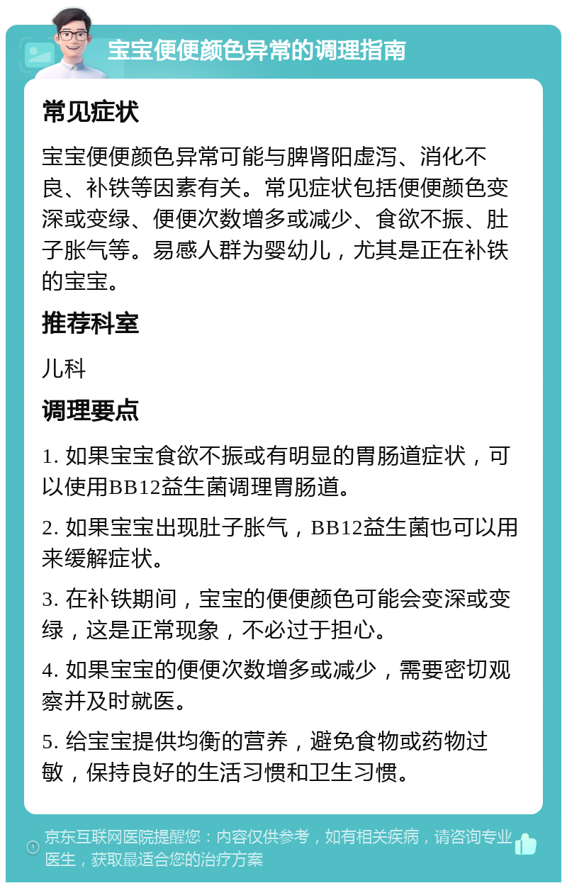 宝宝便便颜色异常的调理指南 常见症状 宝宝便便颜色异常可能与脾肾阳虚泻、消化不良、补铁等因素有关。常见症状包括便便颜色变深或变绿、便便次数增多或减少、食欲不振、肚子胀气等。易感人群为婴幼儿，尤其是正在补铁的宝宝。 推荐科室 儿科 调理要点 1. 如果宝宝食欲不振或有明显的胃肠道症状，可以使用BB12益生菌调理胃肠道。 2. 如果宝宝出现肚子胀气，BB12益生菌也可以用来缓解症状。 3. 在补铁期间，宝宝的便便颜色可能会变深或变绿，这是正常现象，不必过于担心。 4. 如果宝宝的便便次数增多或减少，需要密切观察并及时就医。 5. 给宝宝提供均衡的营养，避免食物或药物过敏，保持良好的生活习惯和卫生习惯。