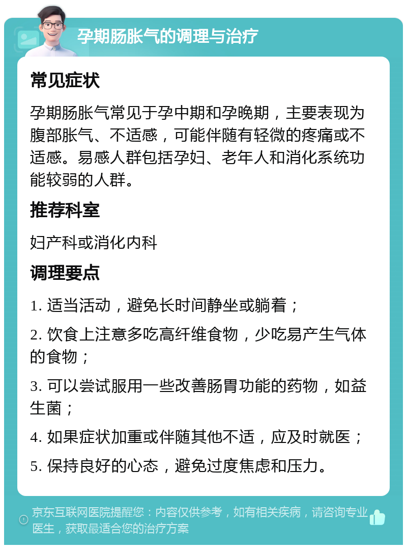 孕期肠胀气的调理与治疗 常见症状 孕期肠胀气常见于孕中期和孕晚期，主要表现为腹部胀气、不适感，可能伴随有轻微的疼痛或不适感。易感人群包括孕妇、老年人和消化系统功能较弱的人群。 推荐科室 妇产科或消化内科 调理要点 1. 适当活动，避免长时间静坐或躺着； 2. 饮食上注意多吃高纤维食物，少吃易产生气体的食物； 3. 可以尝试服用一些改善肠胃功能的药物，如益生菌； 4. 如果症状加重或伴随其他不适，应及时就医； 5. 保持良好的心态，避免过度焦虑和压力。