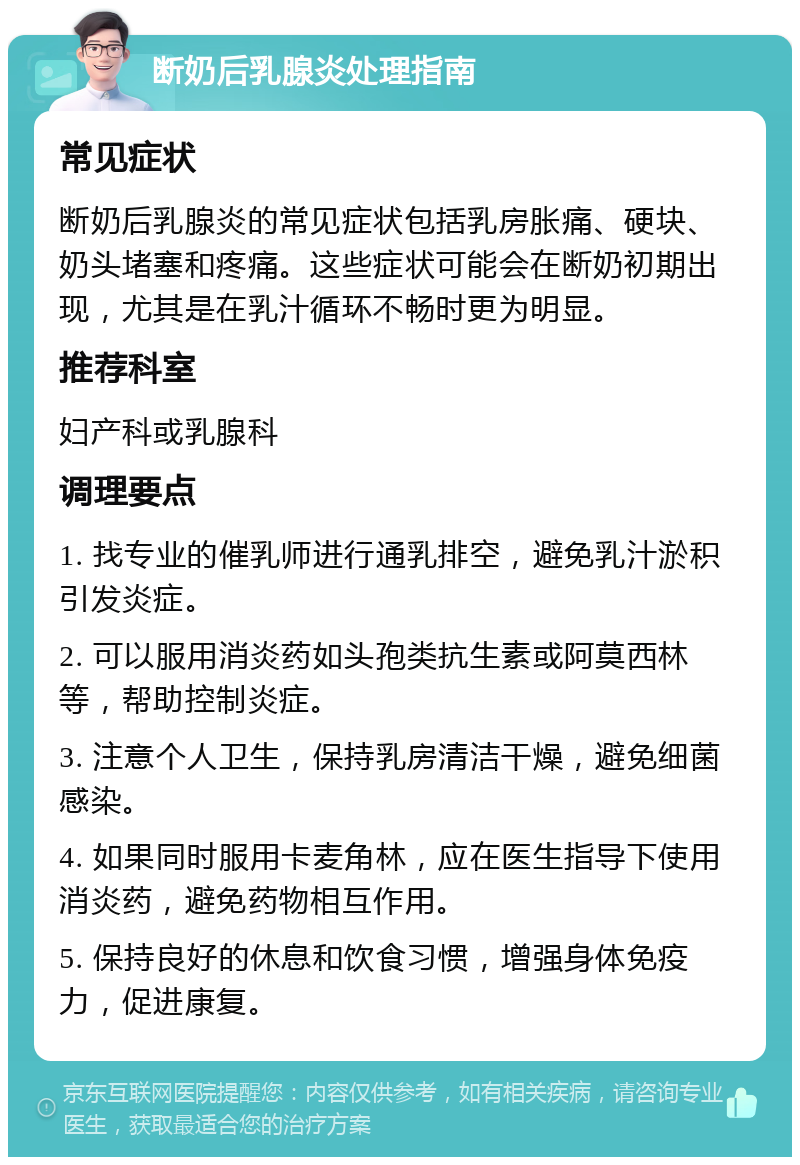 断奶后乳腺炎处理指南 常见症状 断奶后乳腺炎的常见症状包括乳房胀痛、硬块、奶头堵塞和疼痛。这些症状可能会在断奶初期出现，尤其是在乳汁循环不畅时更为明显。 推荐科室 妇产科或乳腺科 调理要点 1. 找专业的催乳师进行通乳排空，避免乳汁淤积引发炎症。 2. 可以服用消炎药如头孢类抗生素或阿莫西林等，帮助控制炎症。 3. 注意个人卫生，保持乳房清洁干燥，避免细菌感染。 4. 如果同时服用卡麦角林，应在医生指导下使用消炎药，避免药物相互作用。 5. 保持良好的休息和饮食习惯，增强身体免疫力，促进康复。