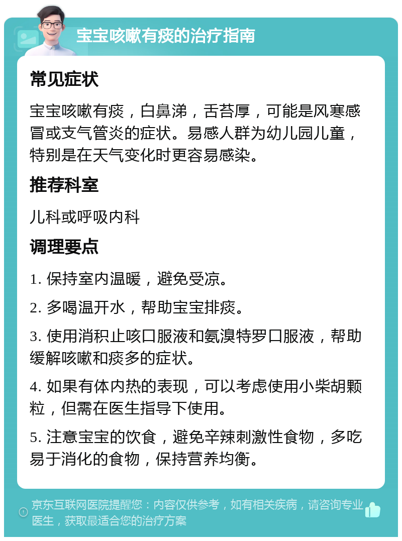 宝宝咳嗽有痰的治疗指南 常见症状 宝宝咳嗽有痰，白鼻涕，舌苔厚，可能是风寒感冒或支气管炎的症状。易感人群为幼儿园儿童，特别是在天气变化时更容易感染。 推荐科室 儿科或呼吸内科 调理要点 1. 保持室内温暖，避免受凉。 2. 多喝温开水，帮助宝宝排痰。 3. 使用消积止咳口服液和氨溴特罗口服液，帮助缓解咳嗽和痰多的症状。 4. 如果有体内热的表现，可以考虑使用小柴胡颗粒，但需在医生指导下使用。 5. 注意宝宝的饮食，避免辛辣刺激性食物，多吃易于消化的食物，保持营养均衡。