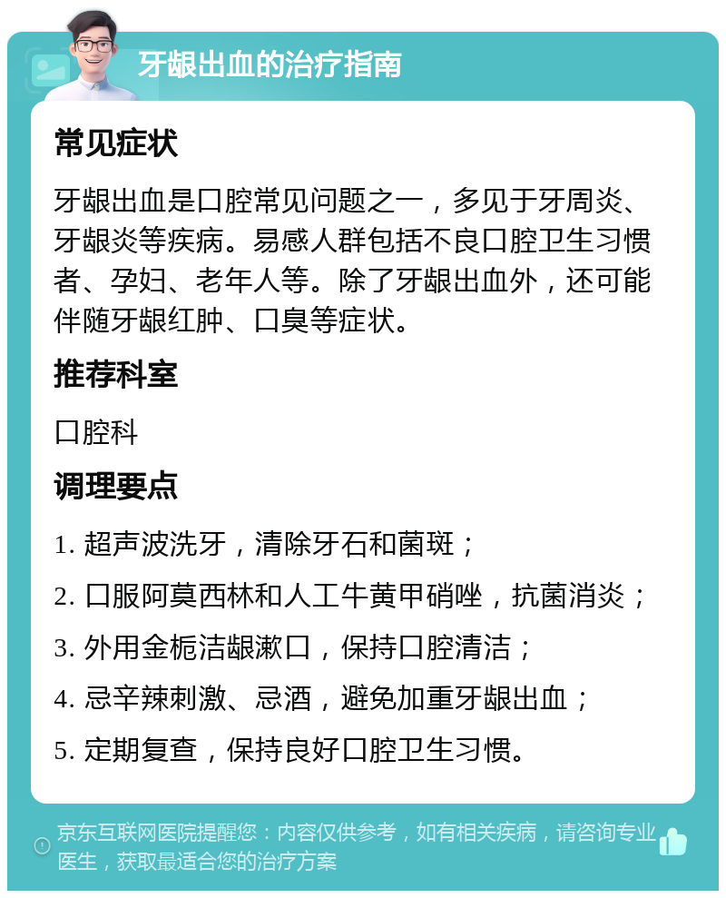 牙龈出血的治疗指南 常见症状 牙龈出血是口腔常见问题之一，多见于牙周炎、牙龈炎等疾病。易感人群包括不良口腔卫生习惯者、孕妇、老年人等。除了牙龈出血外，还可能伴随牙龈红肿、口臭等症状。 推荐科室 口腔科 调理要点 1. 超声波洗牙，清除牙石和菌斑； 2. 口服阿莫西林和人工牛黄甲硝唑，抗菌消炎； 3. 外用金栀洁龈漱口，保持口腔清洁； 4. 忌辛辣刺激、忌酒，避免加重牙龈出血； 5. 定期复查，保持良好口腔卫生习惯。