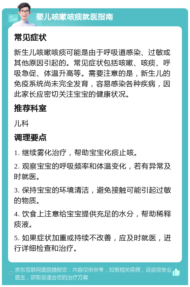 婴儿咳嗽咳痰就医指南 常见症状 新生儿咳嗽咳痰可能是由于呼吸道感染、过敏或其他原因引起的。常见症状包括咳嗽、咳痰、呼吸急促、体温升高等。需要注意的是，新生儿的免疫系统尚未完全发育，容易感染各种疾病，因此家长应密切关注宝宝的健康状况。 推荐科室 儿科 调理要点 1. 继续雾化治疗，帮助宝宝化痰止咳。 2. 观察宝宝的呼吸频率和体温变化，若有异常及时就医。 3. 保持宝宝的环境清洁，避免接触可能引起过敏的物质。 4. 饮食上注意给宝宝提供充足的水分，帮助稀释痰液。 5. 如果症状加重或持续不改善，应及时就医，进行详细检查和治疗。