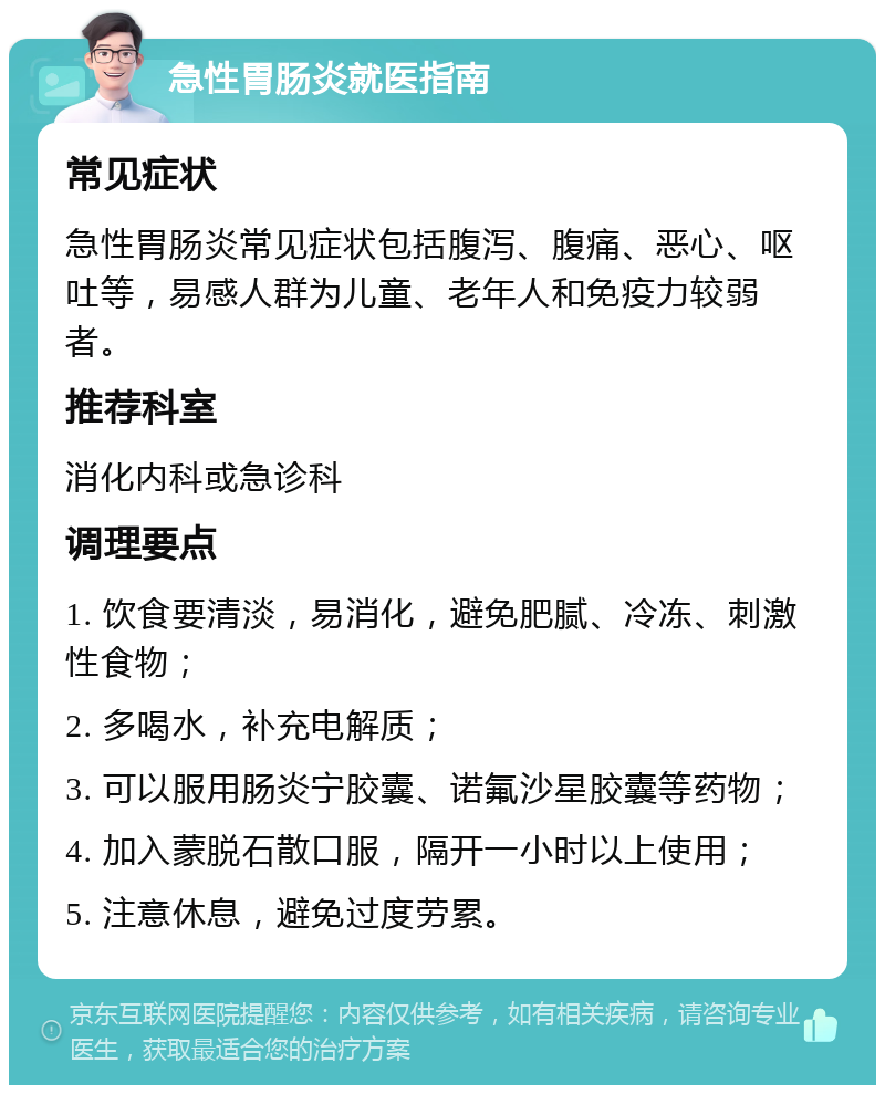 急性胃肠炎就医指南 常见症状 急性胃肠炎常见症状包括腹泻、腹痛、恶心、呕吐等，易感人群为儿童、老年人和免疫力较弱者。 推荐科室 消化内科或急诊科 调理要点 1. 饮食要清淡，易消化，避免肥腻、冷冻、刺激性食物； 2. 多喝水，补充电解质； 3. 可以服用肠炎宁胶囊、诺氟沙星胶囊等药物； 4. 加入蒙脱石散口服，隔开一小时以上使用； 5. 注意休息，避免过度劳累。