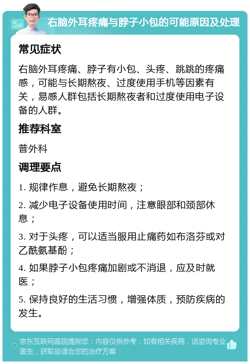 右脑外耳疼痛与脖子小包的可能原因及处理 常见症状 右脑外耳疼痛、脖子有小包、头疼、跳跳的疼痛感，可能与长期熬夜、过度使用手机等因素有关，易感人群包括长期熬夜者和过度使用电子设备的人群。 推荐科室 普外科 调理要点 1. 规律作息，避免长期熬夜； 2. 减少电子设备使用时间，注意眼部和颈部休息； 3. 对于头疼，可以适当服用止痛药如布洛芬或对乙酰氨基酚； 4. 如果脖子小包疼痛加剧或不消退，应及时就医； 5. 保持良好的生活习惯，增强体质，预防疾病的发生。