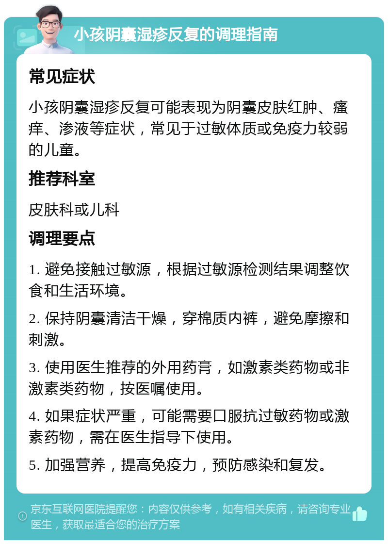 小孩阴囊湿疹反复的调理指南 常见症状 小孩阴囊湿疹反复可能表现为阴囊皮肤红肿、瘙痒、渗液等症状，常见于过敏体质或免疫力较弱的儿童。 推荐科室 皮肤科或儿科 调理要点 1. 避免接触过敏源，根据过敏源检测结果调整饮食和生活环境。 2. 保持阴囊清洁干燥，穿棉质内裤，避免摩擦和刺激。 3. 使用医生推荐的外用药膏，如激素类药物或非激素类药物，按医嘱使用。 4. 如果症状严重，可能需要口服抗过敏药物或激素药物，需在医生指导下使用。 5. 加强营养，提高免疫力，预防感染和复发。