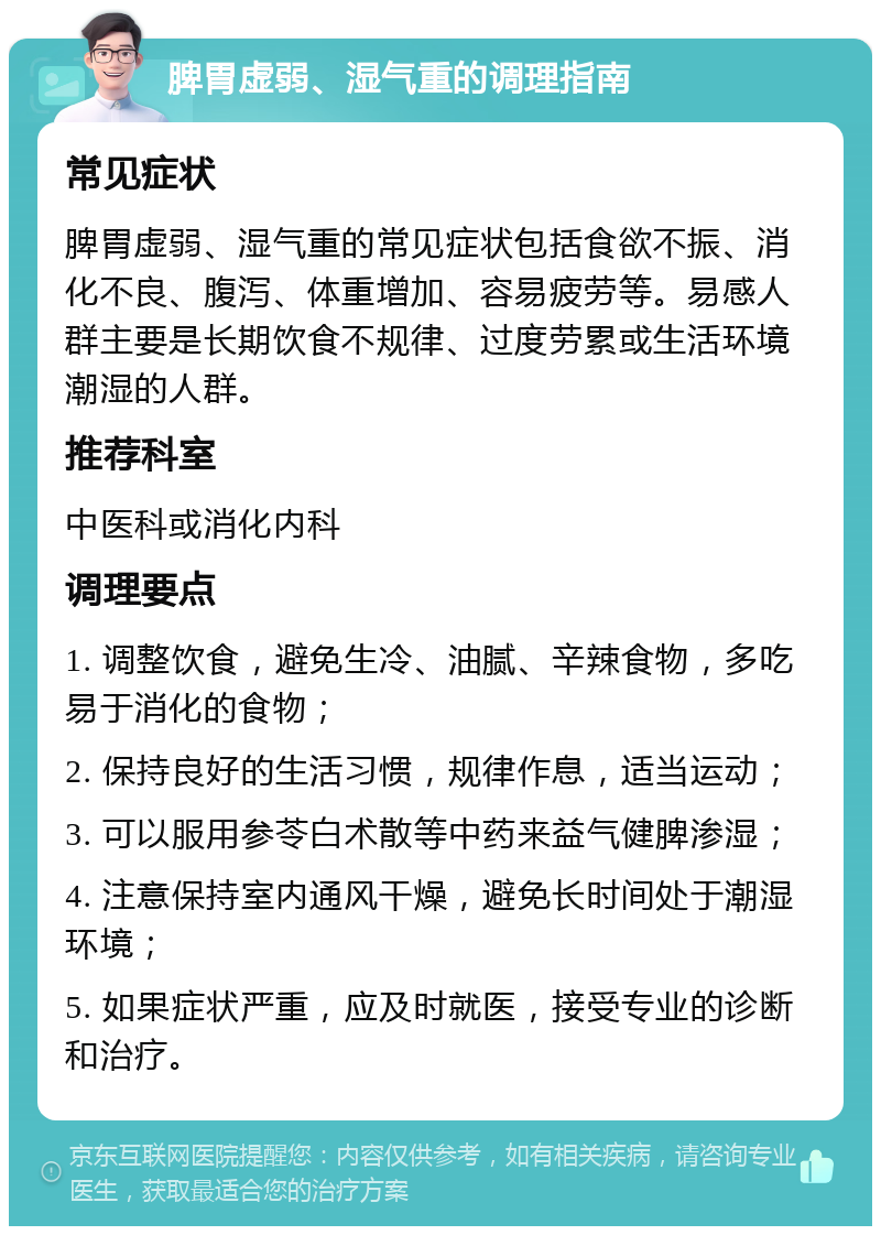 脾胃虚弱、湿气重的调理指南 常见症状 脾胃虚弱、湿气重的常见症状包括食欲不振、消化不良、腹泻、体重增加、容易疲劳等。易感人群主要是长期饮食不规律、过度劳累或生活环境潮湿的人群。 推荐科室 中医科或消化内科 调理要点 1. 调整饮食，避免生冷、油腻、辛辣食物，多吃易于消化的食物； 2. 保持良好的生活习惯，规律作息，适当运动； 3. 可以服用参苓白术散等中药来益气健脾渗湿； 4. 注意保持室内通风干燥，避免长时间处于潮湿环境； 5. 如果症状严重，应及时就医，接受专业的诊断和治疗。