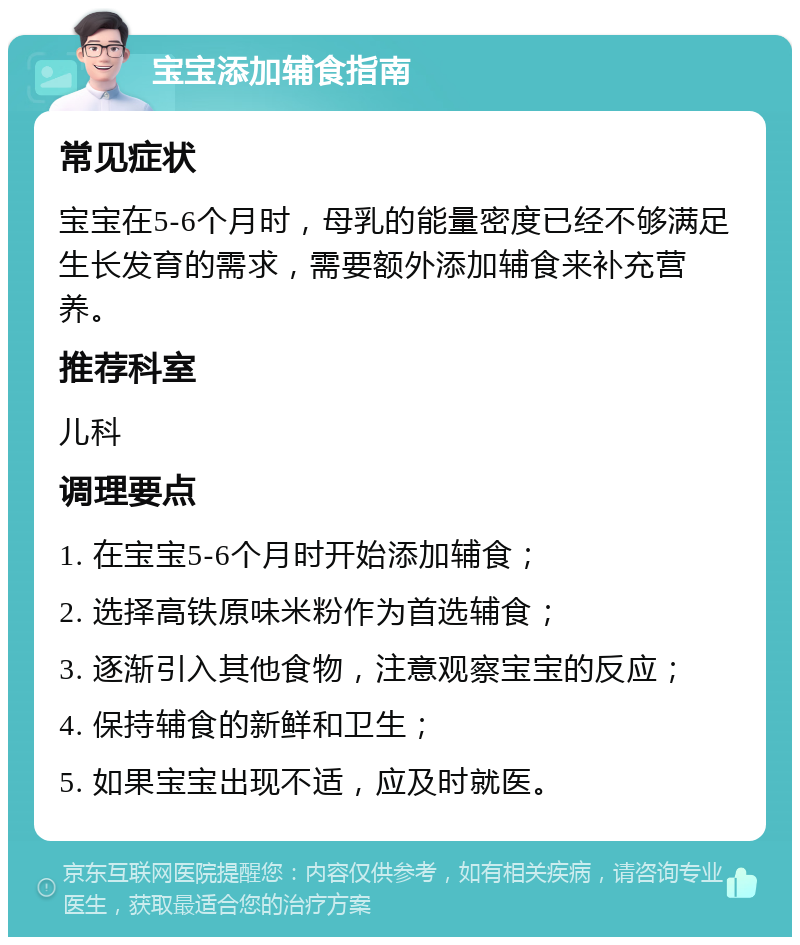 宝宝添加辅食指南 常见症状 宝宝在5-6个月时，母乳的能量密度已经不够满足生长发育的需求，需要额外添加辅食来补充营养。 推荐科室 儿科 调理要点 1. 在宝宝5-6个月时开始添加辅食； 2. 选择高铁原味米粉作为首选辅食； 3. 逐渐引入其他食物，注意观察宝宝的反应； 4. 保持辅食的新鲜和卫生； 5. 如果宝宝出现不适，应及时就医。