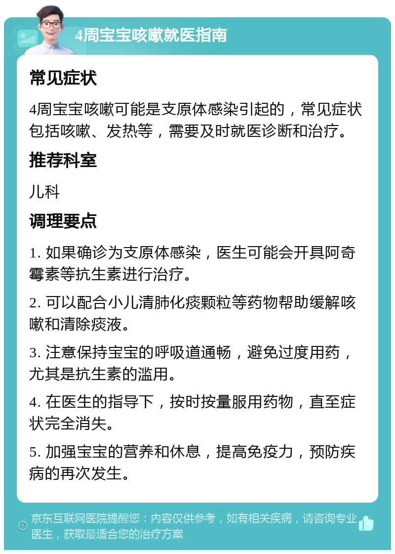 4周宝宝咳嗽就医指南 常见症状 4周宝宝咳嗽可能是支原体感染引起的，常见症状包括咳嗽、发热等，需要及时就医诊断和治疗。 推荐科室 儿科 调理要点 1. 如果确诊为支原体感染，医生可能会开具阿奇霉素等抗生素进行治疗。 2. 可以配合小儿清肺化痰颗粒等药物帮助缓解咳嗽和清除痰液。 3. 注意保持宝宝的呼吸道通畅，避免过度用药，尤其是抗生素的滥用。 4. 在医生的指导下，按时按量服用药物，直至症状完全消失。 5. 加强宝宝的营养和休息，提高免疫力，预防疾病的再次发生。