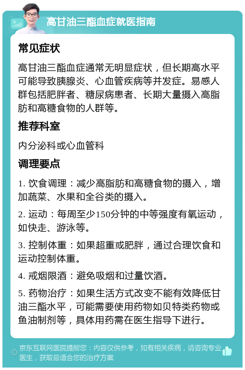 高甘油三酯血症就医指南 常见症状 高甘油三酯血症通常无明显症状，但长期高水平可能导致胰腺炎、心血管疾病等并发症。易感人群包括肥胖者、糖尿病患者、长期大量摄入高脂肪和高糖食物的人群等。 推荐科室 内分泌科或心血管科 调理要点 1. 饮食调理：减少高脂肪和高糖食物的摄入，增加蔬菜、水果和全谷类的摄入。 2. 运动：每周至少150分钟的中等强度有氧运动，如快走、游泳等。 3. 控制体重：如果超重或肥胖，通过合理饮食和运动控制体重。 4. 戒烟限酒：避免吸烟和过量饮酒。 5. 药物治疗：如果生活方式改变不能有效降低甘油三酯水平，可能需要使用药物如贝特类药物或鱼油制剂等，具体用药需在医生指导下进行。