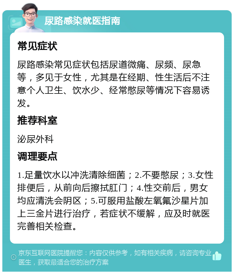 尿路感染就医指南 常见症状 尿路感染常见症状包括尿道微痛、尿频、尿急等，多见于女性，尤其是在经期、性生活后不注意个人卫生、饮水少、经常憋尿等情况下容易诱发。 推荐科室 泌尿外科 调理要点 1.足量饮水以冲洗清除细菌；2.不要憋尿；3.女性排便后，从前向后擦拭肛门；4.性交前后，男女均应清洗会阴区；5.可服用盐酸左氧氟沙星片加上三金片进行治疗，若症状不缓解，应及时就医完善相关检查。