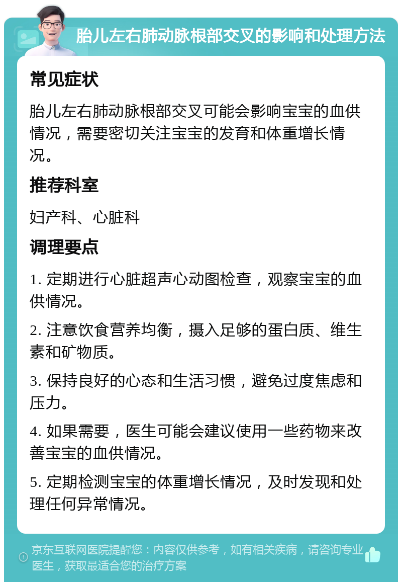 胎儿左右肺动脉根部交叉的影响和处理方法 常见症状 胎儿左右肺动脉根部交叉可能会影响宝宝的血供情况，需要密切关注宝宝的发育和体重增长情况。 推荐科室 妇产科、心脏科 调理要点 1. 定期进行心脏超声心动图检查，观察宝宝的血供情况。 2. 注意饮食营养均衡，摄入足够的蛋白质、维生素和矿物质。 3. 保持良好的心态和生活习惯，避免过度焦虑和压力。 4. 如果需要，医生可能会建议使用一些药物来改善宝宝的血供情况。 5. 定期检测宝宝的体重增长情况，及时发现和处理任何异常情况。