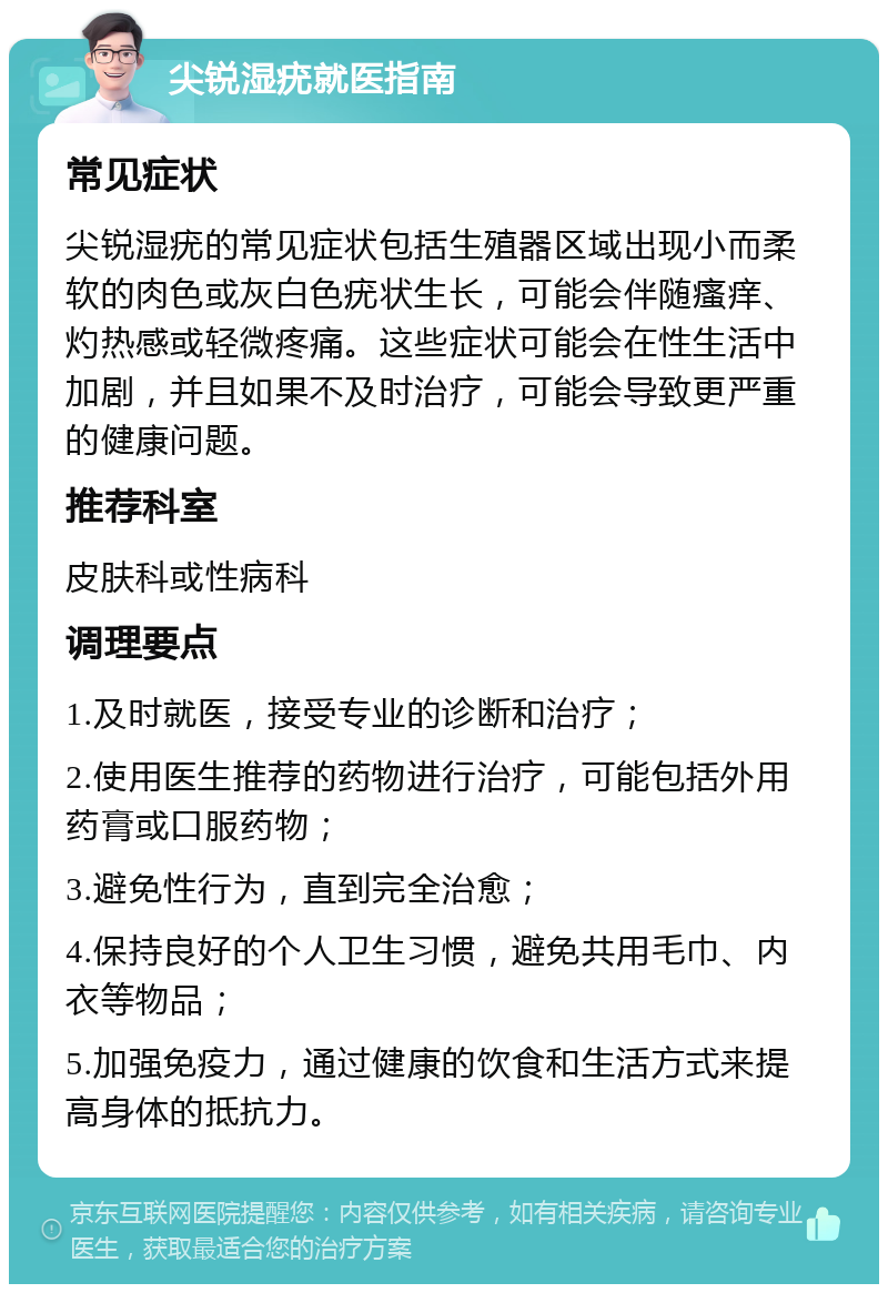 尖锐湿疣就医指南 常见症状 尖锐湿疣的常见症状包括生殖器区域出现小而柔软的肉色或灰白色疣状生长，可能会伴随瘙痒、灼热感或轻微疼痛。这些症状可能会在性生活中加剧，并且如果不及时治疗，可能会导致更严重的健康问题。 推荐科室 皮肤科或性病科 调理要点 1.及时就医，接受专业的诊断和治疗； 2.使用医生推荐的药物进行治疗，可能包括外用药膏或口服药物； 3.避免性行为，直到完全治愈； 4.保持良好的个人卫生习惯，避免共用毛巾、内衣等物品； 5.加强免疫力，通过健康的饮食和生活方式来提高身体的抵抗力。