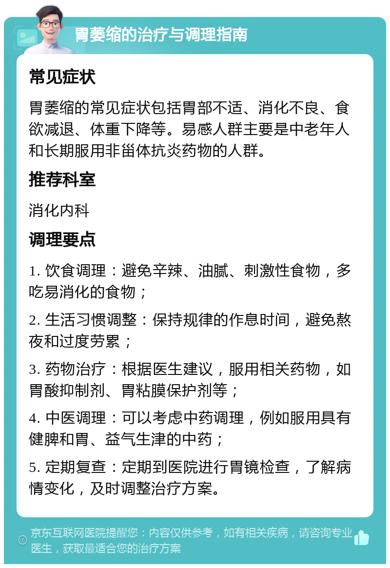 胃萎缩的治疗与调理指南 常见症状 胃萎缩的常见症状包括胃部不适、消化不良、食欲减退、体重下降等。易感人群主要是中老年人和长期服用非甾体抗炎药物的人群。 推荐科室 消化内科 调理要点 1. 饮食调理：避免辛辣、油腻、刺激性食物，多吃易消化的食物； 2. 生活习惯调整：保持规律的作息时间，避免熬夜和过度劳累； 3. 药物治疗：根据医生建议，服用相关药物，如胃酸抑制剂、胃粘膜保护剂等； 4. 中医调理：可以考虑中药调理，例如服用具有健脾和胃、益气生津的中药； 5. 定期复查：定期到医院进行胃镜检查，了解病情变化，及时调整治疗方案。